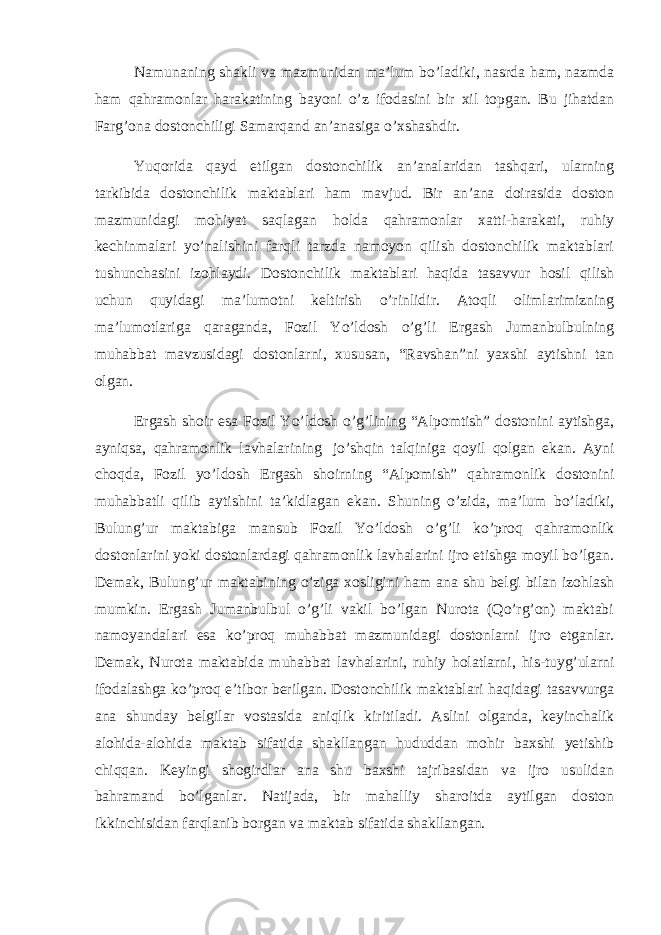 Namunaning shakli va mazmunidan ma’lum bo’ladiki, nasrda ham, nazmda ham qahramonlar harakatining bayoni o’z ifodasini bir xil topgan. Bu jihatdan Farg’ona dostonchiligi Samarqand an’anasiga o’xshashdir. Yuqorida qayd etilgan dostonchilik an’analaridan tashqari, ularning tarkibida dostonchilik maktablari ham mavjud. Bir an’ana doirasida doston mazmunidagi mohiyat saqlagan holda qahramonlar xatti-harakati, ruhiy kechinmalari yo’nalishini farqli tarzda namoyon qilish dostonchilik maktablari tushunchasini izohlaydi. Dostonchilik maktablari haqida tasavvur hosil qilish uchun quyidagi ma’lumotni keltirish o’rinlidir. Atoqli olimlarimizning ma’lumotlariga qaraganda, Fozil Yo’ldosh o’g’li Ergash Jumanbulbulning muhabbat mavzusidagi dostonlarni, xususan, “Ravshan”ni yaxshi aytishni tan olgan. Ergash shoir esa Fozil Yo’ldosh o’g’lining “Alpomtish” dostonini aytishga, ayniqsa, qahramonlik lavhalarining   jo’shqin talqiniga qoyil qolgan ekan. Ayni choqda, Fozil yo’ldosh Ergash shoirning “Alpomish” qahramonlik dostonini muhabbatli qilib aytishini ta’kidlagan ekan. Shuning o’zida, ma’lum bo’ladiki, Bulung’ur maktabiga mansub Fozil Yo’ldosh o’g’li ko’proq qahramonlik dostonlarini yoki dostonlardagi qahramonlik lavhalarini ijro etishga moyil bo’lgan. Demak, Bulung’ur maktabining o’ziga xosligini ham ana shu belgi bilan izohlash mumkin. Ergash Jumanbulbul o’g’li vakil bo’lgan Nurota (Qo’rg’on) maktabi namoyandalari esa ko’proq muhabbat mazmunidagi dostonlarni ijro etganlar. Demak, Nurota maktabida muhabbat lavhalarini, ruhiy holatlarni, his-tuyg’ularni ifodalashga ko’proq e’tibor berilgan. Dostonchilik maktablari haqidagi tasavvurga ana shunday belgilar vostasida aniqlik kiritiladi. Aslini olganda, keyinchalik alohida-alohida maktab sifatida shakllangan hududdan mohir baxshi yetishib chiqqan. Keyingi shogirdlar ana shu baxshi tajribasidan va ijro usulidan bahramand bo’lganlar. Natijada, bir mahalliy sharoitda aytilgan doston ikkinchisidan farqlanib borgan va maktab sifatida shakllangan. 