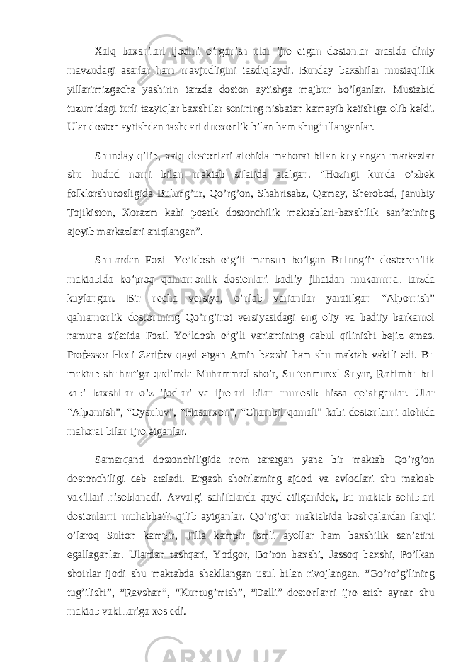 Xalq baxshilari ijodini o’rganish ular ijro etgan dostonlar orasida diniy mavzudagi asarlar ham mavjudligini tasdiqlaydi. Bunday baxshilar mustaqillik yillarimizgacha yashirin tarzda doston aytishga majbur bo’lganlar. Mustabid tuzumidagi turli tazyiqlar baxshilar sonining nisbatan kamayib ketishiga olib keldi. Ular doston aytishdan tashqari duoxonlik bilan ham shug’ullanganlar. Shunday qilib, xalq dostonlari alohida mahorat bilan kuylangan markazlar shu hudud nomi bilan maktab sifatida atalgan. “Hozirgi kunda o’zbek folklorshunosligida Bulung’ur, Qo’rg’on, Shahrisabz, Qamay, Sherobod, janubiy Tojikiston, Xorazm kabi poetik dostonchilik maktablari-baxshilik san’atining ajoyib markazlari aniqlangan”. Shulardan Fozil Yo’ldosh o’g’li mansub bo’lgan Bulung’ir dostonchilik maktabida ko’proq qahramonlik dostonlari badiiy jihatdan mukammal tarzda kuylangan. Bir necha versiya, o’nlab variantlar yaratilgan “Alpomish” qahramonlik dostonining Qo’ng’irot versiyasidagi eng oliy va badiiy barkamol namuna sifatida Fozil Yo’ldosh o’g’li variantining qabul qilinishi bejiz emas. Professor Hodi Zarifov qayd etgan Amin baxshi ham shu maktab vakili edi. Bu maktab shuhratiga qadimda Muhammad shoir, Sultonmurod Suyar, Rahimbulbul kabi baxshilar o’z ijodlari va ijrolari bilan munosib hissa qo’shganlar. Ular “Alpomish”, “Oysuluv”, “Hasanxon”, “Chambil qamali” kabi dostonlarni alohida mahorat bilan ijro etganlar. Samarqand dostonchiligida nom taratgan yana bir maktab Qo’rg’on dostonchiligi deb ataladi. Ergash shoirlarning ajdod va avlodlari shu maktab vakillari hisoblanadi. Avvalgi sahifalarda qayd etilganidek, bu maktab sohiblari dostonlarni muhabbatli qilib aytganlar. Qo’rg’on maktabida boshqalardan farqli o’laroq Sulton kampir, Tilla kampir ismli ayollar ham baxshilik san’atini egallaganlar. Ulardan tashqari, Yodgor, Bo’ron baxshi, Jassoq baxshi, Po’lkan shoirlar ijodi shu maktabda shakllangan usul bilan rivojlangan. “Go’ro’g’lining tug’ilishi”, “Ravshan”, “Kuntug’mish”, “Dalli” dostonlarni ijro etish aynan shu maktab vakillariga xos edi. 