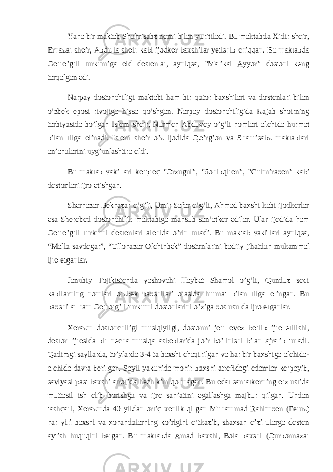 Yana bir maktab Shahrisabz nomi bilan yuritiladi. Bu maktabda Xidir shoir, Ernazar shoir, Abdulla shoir kabi ijodkor baxshilar yetishib chiqqan. Bu maktabda Go’ro’g’li turkumiga oid dostonlar, ayniqsa, “Malikai Ayyor” dostoni keng tarqalgan edi. Narpay dostonchiligi maktabi ham bir qator baxshilari va dostonlari bilan o’zbek eposi rivojiga hissa qo’shgan. Narpay dostonchiligida Rajab shoirning tarbiyasida bo’lgan Islom shoir, Nurmon Abduvoy o’g’li nomlari alohida hurmat bilan tilga olinadi. Islom shoir o’z ijodida Qo’rg’on va Shahrisabz maktablari an’analarini uyg’unlashtira oldi. Bu maktab vakillari ko’proq “Orzugul”, “Sohibqiron”, “Gulmiraxon” kabi dostonlari ijro etishgan. Shernazar Beknazar o’g’li, Umir Safar o’g’li, Ahmad baxshi kabi ijodkorlar esa Sherobod dostonchilik maktabiga mansub san’atkor edilar. Ular ijodida ham Go’ro’g’li turkumi dostonlari alohida o’rin tutadi. Bu maktab vakillari ayniqsa, “Malla savdogar”, “Ollonazar Olchinbek” dostonlarini badiiy jihatdan mukammal ijro etganlar. Janubiy Tojikistonda yashovchi Haybat Shamol o’g’li, Qunduz soqi kabilarning nomlari o’zbek baxshilari orasida hurmat bilan tilga olingan. Bu baxshilar ham Go’ro’g’li turkumi dostonlarini o’ziga xos usulda ijro etganlar. Xorazm dostonchiligi musiqiyligi, dostonni jo’r ovoz bo’lib ijro etilishi, doston ijrosida bir necha musiqa asboblarida jo’r bo’linishi bilan ajralib turadi. Qadimgi sayllarda, to’ylarda 3-4 ta baxshi chaqirilgan va har bir baxshiga alohida- alohida davra berilgan. Sayil yakunida mohir baxshi atrofidagi odamlar ko’payib, saviyasi past baxshi atrofida hech kim qolmagan. Bu odat san’atkorning o’z ustida muttasil ish olib borishga va ijro san’atini egallashga majbur qilgan. Undan tashqari, Xorazmda 40 yildan ortiq xonlik qilgan Muhammad Rahimxon (Feruz) har yili baxshi va xonandalarning ko’rigini o’tkazib, shaxsan o’zi ularga doston aytish huquqini bergan. Bu maktabda Amad baxshi, Bola baxshi (Qurbonnazar 