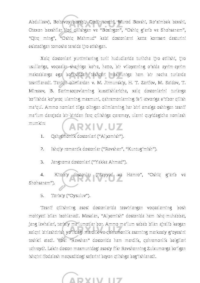 Abdullaev), Boltavoy baxshi,   Qodir sozchi, Murod Baxshi, Ro’zimbek baxshi, Otaxon baxshilar ijod qilishgan va “Bozirgon”, “Oshiq g’arib va Shohsanam”, “Qirq ming”, “Oshiq Mahmud” kabi dostonlarni katta kontsert dasturini eslatadigan tomosha tarzida ijro etishgan. Xalq dostonlari yurtimizning turli hududlarida turlicha ijro etilishi, ijro usullariga, voqealar sharhiga ko’ra, hatto, bir viloyatning o’zida ayrim-ayrim maktablarga ega bo’lishidan tashqari mazmuniga ham bir necha turlarda tasniflanadi. Taniqli olimlardan v. M. Jirmunskiy, H. T. Zarifov, M. Saidov, T. Mirzaev, B. Sarimsoqovlarning kuzatishlaricha, xalq dostonlarini turlarga bo’lishda ko’proq ularning mazmuni, qahramonlarning fe’l-atvoriga e’tibor qilish ma’qul. Ammo nomlari tilga olingan olimlarning har biri amalga oshirgan tasnif ma’lum darajada bir-biridan farq qilishiga qaramay, ularni quyidagicha nomlash mumkin: 1.           Qahramonlik dostonlari (“Alpomish”). 2.           Ishqiy-romantik dostonlar (“Ravshan”, “Kuntug’mish”). 3.           Jangnoma dostonlari (“Yakka Ahmad”). 4.           Kitobiy dostonlar (“Sayyod va Hamro”, “Oshiq g’arib va Shohsanam”). 5.           Tarixiy (“Oysuluv”). Tasnif qilishning asosi dostonlarida tasvirlangan voqealarning   bosh mohiyati bilan izohlanadi. Masalan, “Alpomish” dostonida ham ishq-muhabbat, jang lavhalari, tarixiy ma’lumotlar bor. Ammo ma’lum sabab bilan ajralib ketgan xalqni birlashtirish yo’lidagi mardlik va qahramonlik asarning markaziy g’oyasini tashkil etadi. Yoki “Ravshan” dostonida ham mardlik, qahramonlik belgilari uchraydi. Lekin doston mazmunidagi asosiy fikr Ravshanning Zulxumorga bo’lgan ishqini ifodalash maqsadidagi safarini bayon qilishga bag’ishlanadi. 