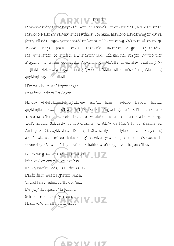 Kirish D.Samarqandiy shunday yozadi: «Sulton Iskandar hukmronligida fozil kishilardan Mavlono Natanziy va Mavlono Haydarlar bor ekan. Mavlono Haydarning turkiy va forsiy tillarda bitgan yaxshi sh е ’rlari bor va u Nizomiyning «Maxzan-ul-asror»iga o‘zbek tiliga javob yozib shahzoda Iskandar otiga bag‘ishladi». Ma’lumotlardan ko‘rinadiki, H.Xorazmiy ikki tilda sh е ’rlar yozgan. Ammo ular bizgacha noma’lum qolmoqda. Navoiyning «Majolis un-nafois» asarining 7- majlisida «Mavlono Haydar turkigo’y» d е b ta’kidlanadi va misol tariqasida uning quyidagi bayti k е ltiriladi: Himmat elidur yadi bayzo d е gan, Er nafasidur dami Iso d е gan... Navoiy «Muhokamatul-lug‘atayn» asarida ham mavlono Haydar haqida quyidagilarni yozadi: «Shohruh Sulton zamonining oxirigacha turk tili bilan shuaro paydo bo‘ldilar va ul hazratning avlod va ahfodidin ham xushtab salotin е zuhurga k е ldi. Shuaro Sakkokiy va H.Xorazmiy va Atoiy va Muqimiy va Yaqiniy va Amiriy va Gadoyid е klar». D е mak, H.Xorazmiy t е muriylardan Umarshayxning o’o‘li Iskandar Mirzo hukmronligi davrida yashab ijod etadi. «Maxzan-ul- asror»ning «Musannifning vasfi holi» bobida shoirning ahvoli bayon qilinadi; Bir k е cha g‘am birla edim hamnafas, Munisu damsozim ul erdi-yu bas. Ko‘z yoshidin boda, bao‘irdin kabob, Dardu dilim nuqlu fig‘onim rubob. Charxi falak tashna bo‘lib qonima, Dunyayi dun qasd qilib jonima. Sabr binosini bakulliy buzub, Hosili yo‘q umrdin umid uzub. 