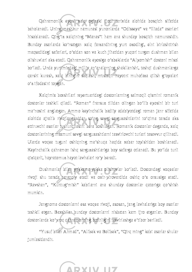 Qahramonlik eposi xalq og’zaki ijodi tarixida alohida bosqich sifatida baholanadi. Uning mashhur namunasi yunonlarda “Odisseya” va “Iliada” asarlari hisoblanadi. Qirg’iz xalqining “Manas”i ham ana shunday bosqich namunasidir. Bunday asarlarda ko’rsatgan xalq farzandining yurt ozodligi, elni birlashtirish maqsadidagi safarlari, o’zidan son va kuch jihatidan yuqori turgan dushman bilan olishuvlari aks etadi. Qahramonlik eposiga o’zbeklarda “Alpomish” dostoni misol bo’ladi. Unda yurtimizdagi milliy an’analarning shakllanishi, tashqi dushmanlarga qarshi kurash, xalq birligini saqlash, mustaqil hayotni muhofaza qilish g’oyalari o’z ifodasini topgan. Xalqimiz baxshilari repertuaridagi dostonlarning salmoqli qismini romanik dostonlar tashkil qiladi. “Roman” fransuz tilidan olingan bo’lib eposini bir turi ma’nosini anglatgan. Ammo keyinchalik badiiy adabiyotdagi roman janr sifatida alohida ajralib rivojlanganidan so’ng sevgi-sarguzashtlarini to’qima tarzda aks ettiruvchi asarlar tushunchasini bera boshlagan. Romanik dostonlar deganda, xalq dostonlarining mazmuni sevgi-sarguzashtlarni tasvirlovchi turlari tasavvur qilinadi. Ularda voqea tuguni oshiqning ma’shuqa haqida xabar topishidan boshlanadi. Keyinchalik qahramon ishq sarguzashtlariga boy safarga otlanadi. Bu yo’lda turli qiziqarli, hayratomuz hayot lavhalari ro’y beradi. Dushmanlar bilan yakkama-yakka olishuvlar bo’ladi. Dostondagi voqealar rivoji shu tarzda taraqqiy etadi va oxir-pirovardida oshiq o’z orzusiga etadi. “Ravshan”, “Kuntug’mish” kabilarni ana shunday dostonlar qatoriga qo’shish mumkin. Jangnoma-dostonlarni esa voqea rivoji, asosan, jang lavhalariga boy asarlar tashkil etgan. Baxshilar bunday dostonlarni nisbatan kam ijro etganlar. Bunday dostonlarda ko’proq qahramonning botirligini tasvirlashga e’tibor beriladi. “Yusuf bilan Ahmad”, “Alibek va Bolibek”, “Qirq ming” kabi asarlar shular jumlasidandir. 