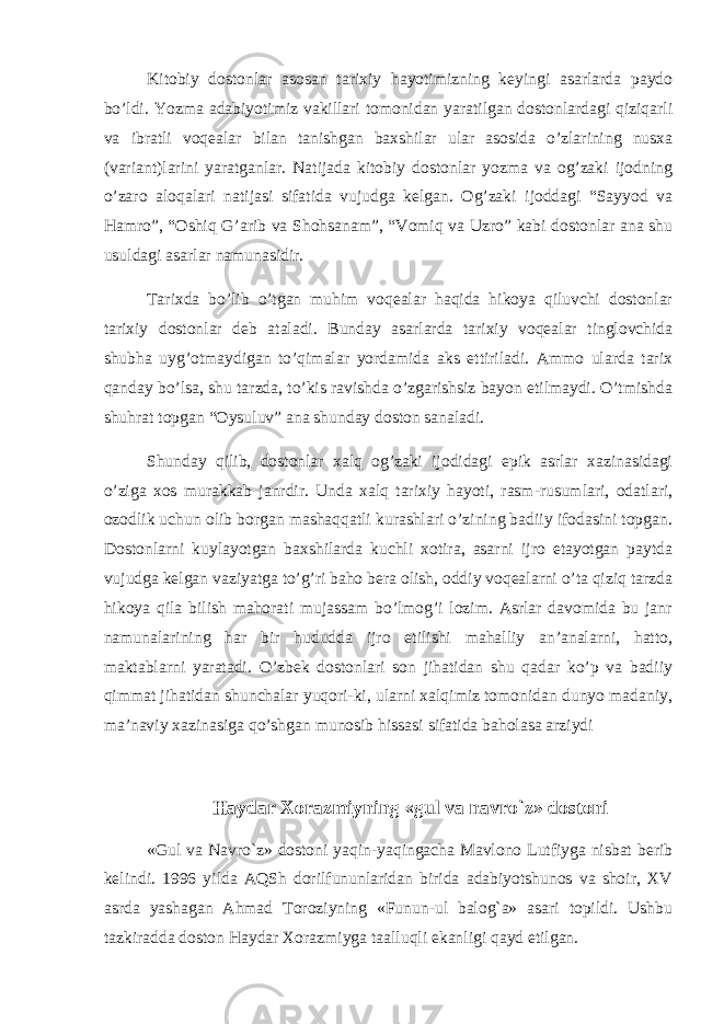 Kitobiy dostonlar asosan tarixiy hayotimizning keyingi asarlarda paydo bo’ldi. Yozma adabiyotimiz vakillari tomonidan yaratilgan dostonlardagi qiziqarli va ibratli voqealar bilan tanishgan baxshilar ular asosida o’zlarining nusxa (variant)larini yaratganlar. Natijada kitobiy dostonlar yozma va og’zaki ijodning o’zaro aloqalari natijasi sifatida vujudga kelgan. Og’zaki ijoddagi “Sayyod va Hamro”, “Oshiq G’arib va Shohsanam”, “Vomiq va Uzro” kabi dostonlar ana shu usuldagi asarlar namunasidir. Tarixda bo’lib o’tgan muhim voqealar haqida hikoya qiluvchi dostonlar tarixiy dostonlar deb ataladi. Bunday asarlarda tarixiy voqealar tinglovchida shubha uyg’otmaydigan to’qimalar yordamida aks ettiriladi. Ammo ularda tarix qanday bo’lsa, shu tarzda, to’kis ravishda o’zgarishsiz bayon etilmaydi. O’tmishda shuhrat topgan “Oysuluv” ana shunday doston sanaladi. Shunday qilib, dostonlar xalq og’zaki ijodidagi epik asrlar xazinasidagi o’ziga xos murakkab janrdir. Unda xalq tarixiy hayoti, rasm-rusumlari, odatlari, ozodlik uchun olib borgan mashaqqatli kurashlari o’zining badiiy ifodasini topgan. Dostonlarni kuylayotgan baxshilarda kuchli xotira, asarni ijro etayotgan paytda vujudga kelgan vaziyatga to’g’ri baho bera olish, oddiy voqealarni o’ta qiziq tarzda hikoya qila bilish mahorati mujassam bo’lmog’i lozim. Asrlar davomida bu janr namunalarining har bir hududda ijro etilishi mahalliy an’analarni, hatto, maktablarni yaratadi. O’zbek dostonlari son jihatidan shu qadar ko’p va badiiy qimmat jihatidan shunchalar yuqori-ki, ularni xalqimiz tomonidan dunyo madaniy, ma’naviy xazinasiga qo’shgan munosib hissasi sifatida baholasa arziydi Haydar Xоrazmiyning «gul va navro`z» dоstоni «Gul va Navro`z» dоstоni yaqin-yaqingacha Mavlоnо Lutfiyga nisbat berib kelindi. 1996 yilda AQSh dоrilfununlaridan birida adabiyotshunоs va shоir, XV asrda yashagan Ahmad Tоrоziyning «Funun-ul balоg`a» asari tоpildi. Ushbu tazkiradda dоstоn Haydar Xоrazmiyga taalluqli ekanligi qayd etilgan. 