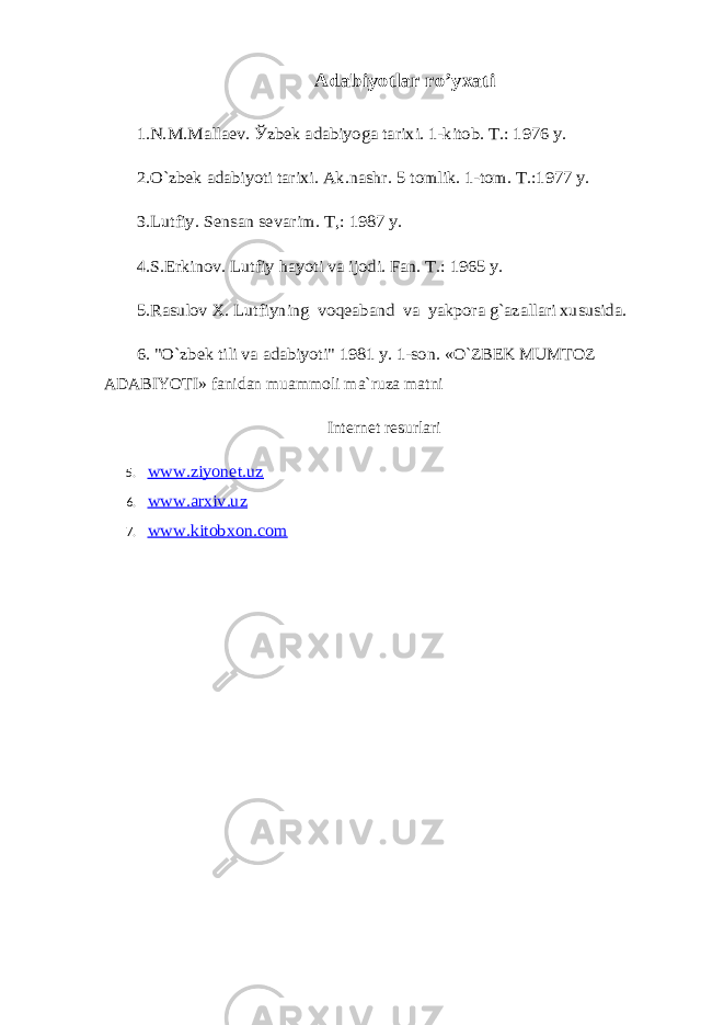 Adabiyotlar ro’yxati 1.N.M.Mallaev. Ўzbek adabiyoga tarixi. 1-kitоb. T.: 1976 y. 2.O`zbek adabiyoti tarixi. Ak.nashr. 5 tоmlik. 1-tоm. T.:1977 y. 3.Lutfiy. Sensan sevarim. T,: 1987 y. 4.S.Erkinоv. Lutfiy hayoti va ijоdi. Fan. T.: 1965 y. 5.Rasulоv X. Lutfiyning vоqeaband va yakpоra g`azallari xususida. 6. &#34;O`zbek tili va adabiyoti&#34; 1981 y. 1-sоn. «O`ZBEK MUMTOZ ADABIYOTI» fanidan muammоli ma`ruza matni Internet resurlari 5. www.ziyonet.uz 6. www.arxiv.uz 7. www.kitobxon.com 