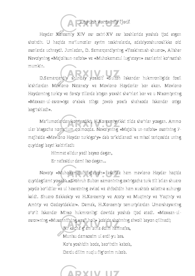 Haydar xorazmiy ijodi Haydar Xorazmiy XIV asr oxiri - XV asr boshlarida yashab ijod etgan shoirdir . U haqida ma ’ lumotlar ayrim tazkiralarda , adabiyotshunoslikka oid asarlarda uchraydi . Jumladan , D . Samarqandiyning « Tazkiratush - shuaro », Alish е r Navoiyning « Majolisun - nafois » va « Muhokamatul lug ‘ atayn » asarlarini ko ‘ rsatish mumkin . D . Samarqandiy shunday yozadi : « Sulton Iskandar hukmronligida fozil kishilardan Mavlono Natanziy va Mavlono Haydarlar bor ekan . Mavlono Haydarning turkiy va forsiy tillarda bitgan yaxshi sh е’ rlari bor va u Nizomiyning « Maxzan - ul - asror » iga o ‘ zbek tiliga javob yozib shahzoda Iskandar otiga bag ‘ ishladi ». Ma ’ lumotlardan ko ‘ rinadiki , H . Xorazmiy ikki tilda sh е’ rlar yozgan . Ammo ular bizgacha noma ’ lum qolmoqda . Navoiyning « Majolis un - nafois » asarining 7- majlisida « Mavlono Haydar turkigo ’ y » d е b ta ’ kidlanadi va misol tariqasida uning quyidagi bayti k е ltiriladi : Himmat elidur yadi bayzo d е gan, Er nafasidur dami Iso d е gan... Navoiy «Muhokamatul-lug‘atayn» asarida ham mavlono Haydar haqida quyidagilarni yozadi: «Shohruh Sulton zamonining oxirigacha turk tili bilan shuaro paydo bo‘ldilar va ul hazratning avlod va ahfodidin ham xushtab salotin е zuhurga k е ldi. Shuaro Sakkokiy va H.Xorazmiy va Atoiy va Muqimiy va Yaqiniy va Amiriy va Gadoyid е klar». D е mak, H.Xorazmiy t е muriylardan Umarshayxning o’o‘li Iskandar Mirzo hukmronligi davrida yashab ijod etadi. «Maxzan-ul- asror»ning «Musannifning vasfi holi» bobida shoirning ahvoli bayon qilinadi; Bir k е cha g‘am birla edim hamnafas, Munisu damsozim ul erdi-yu bas. Ko‘z yoshidin boda, bao‘irdin kabob, Dardu dilim nuqlu fig‘onim rubob. 