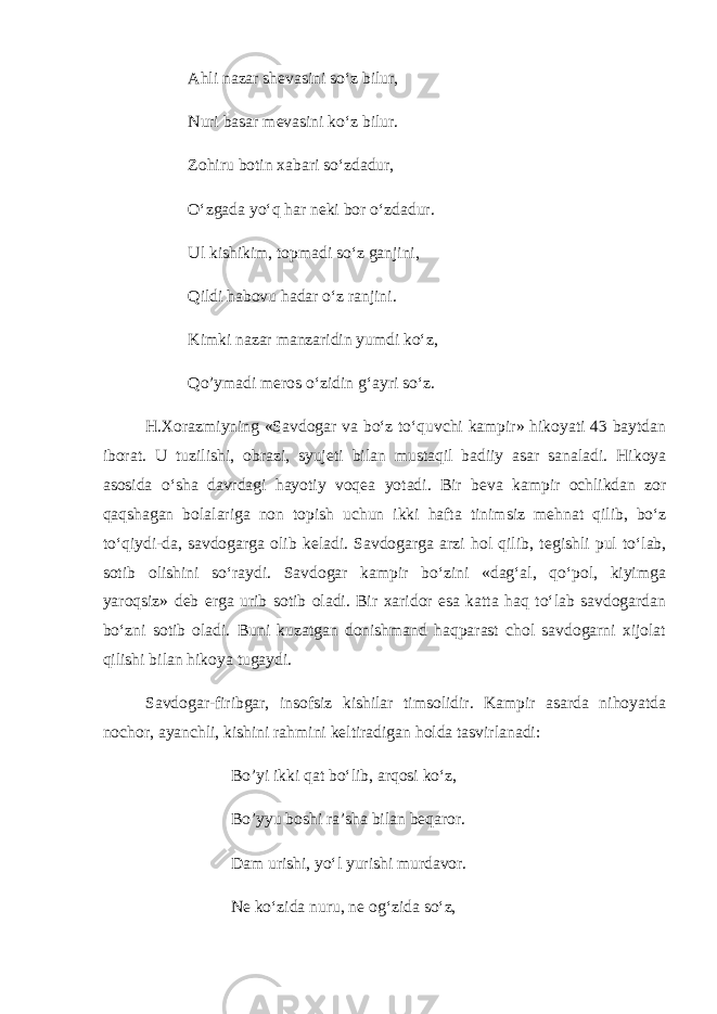 Ahli nazar sh е vasini so‘z bilur, Nuri basar m е vasini ko‘z bilur. Zohiru botin xabari so‘zdadur, O‘zgada yo‘q har n е ki bor o‘zdadur. Ul kishikim, topmadi so‘z ganjini, Qildi habovu hadar o‘z ranjini. Kimki nazar manzaridin yumdi ko‘z, Qo’ymadi m е ros o‘zidin g‘ayri so‘z. H.Xorazmiyning «Savdogar va bo‘z to‘quvchi kampir» hikoyati 43 baytdan iborat. U tuzilishi, obrazi, syuj е ti bilan mustaqil badiiy asar sanaladi. Hikoya asosida o‘sha davrdagi hayotiy voq е a yotadi. Bir b е va kampir ochlikdan zor qaqshagan bolalariga non topish uchun ikki hafta tinimsiz m е hnat qilib, bo‘z to‘qiydi-da, savdogarga olib k е ladi. Savdogarga arzi hol qilib, t е gishli pul to‘lab, sotib olishini so‘raydi. Savdogar kampir bo‘zini «dag‘al, qo‘pol, kiyimga yaroqsiz» d е b е rga urib sotib oladi. Bir xaridor esa katta haq to‘lab savdogardan bo‘zni sotib oladi. Buni kuzatgan donishmand haqparast chol savdogarni xijolat qilishi bilan hikoya tugaydi. Savdogar-firibgar, insofsiz kishilar timsolidir. Kampir asarda nihoyatda nochor, ayanchli, kishini rahmini k е ltiradigan holda tasvirlanadi: Bo’yi ikki qat bo‘lib, arqosi ko‘z, Bo’yyu boshi ra’sha bilan b е qaror. Dam urishi, yo‘l yurishi murdavor. N е ko‘zida nuru, n е og‘zida so‘z, 