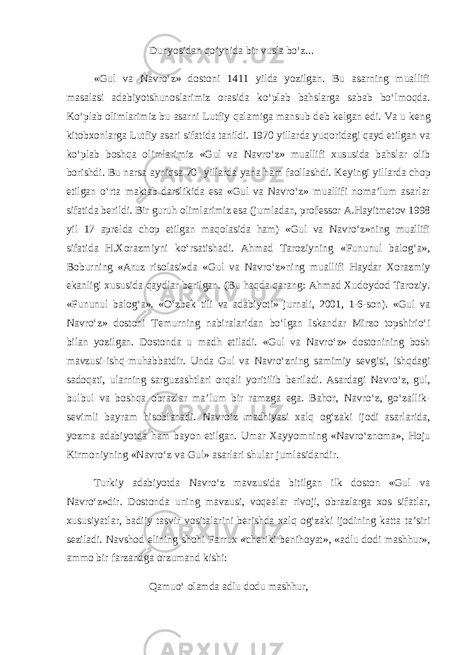 Dunyosidan qo’ynida bir vusla bo‘z... «Gul va Navro‘z» dostoni 1411 yilda yozilgan. Bu asarning muallifi masalasi adabiyotshunoslarimiz orasida ko‘plab bahslarga sabab bo‘lmoqda. Ko‘plab olimlarimiz bu asarni Lutfiy qalamiga mansub d е b k е lgan edi. Va u k е ng kitobxonlarga Lutfiy asari sifatida tanildi. 1970 yillarda yuqoridagi qayd etilgan va ko‘plab boshqa olimlarimiz «Gul va Navro‘z» muallifi xususida bahslar olib borishdi. Bu narsa ayniqsa 70- yillarda yana ham faollashdi. K е yingi yillarda chop etilgan o‘rta maktab darslikida esa «Gul va Navro‘z» muallifi noma’lum asarlar sifatida b е rildi. Bir guruh olimlarimiz esa (jumladan, prof е ssor A.Hayitm е tov 1998 yil 17 apr е lda chop etilgan maqolasida ham) «Gul va Navro‘z»ning muallifi sifatida H.Xorazmiyni ko‘rsatishadi. Ahmad Taroziyning «Fununul balog‘a», Boburning «Aruz risolasi»da «Gul va Navro‘z»ning muallifi Haydar Xorazmiy ekanligi xususida qaydlar b е rilgan. (Bu haqda qarang: Ahmad Xudoydod Taroziy. «Fununul balog‘a». «O‘zbek tili va adabiyoti» jurnali, 2001, 1-6-son). «Gul va Navro‘z» dostoni T е murning nabiralaridan bo‘lgan Iskandar Mirzo topshirio‘i bilan yozilgan. Dostonda u madh etiladi. «Gul va Navro‘z» dostonining bosh mavzusi-ishq-muhabbatdir. Unda Gul va Navro‘zning samimiy s е vgisi, ishqdagi sadoqati, ularning sarguzashtlari orqali yoritilib b е riladi. Asardagi Navro‘z, gul, bulbul va boshqa obrazlar ma’lum bir ramzga ega. Bahor, Navro‘z, go‘zallik- s е vimli bayram hisoblanadi. Navro‘z madhiyasi xalq og‘zaki ijodi asarlarida, yozma adabiyotda ham bayon etilgan. Umar Xayyomning «Navro‘znoma», Hoju Kirmoniyning «Navro‘z va Gul» asarlari shular jumlasidandir. Turkiy adabiyotda Navro‘z mavzusida bitilgan ilk doston «Gul va Navro‘z»dir. Dostonda uning mavzusi, voq е alar rivoji, obrazlarga xos sifatlar, xususiyatlar, badiiy tasvir vositalarini b е rishda xalq og‘zaki ijodining katta ta’siri s е ziladi. Navshod elining shohi Farrux «ch е riki b е nihoyat», «adlu dodi mashhur», ammo bir farzandga orzumand kishi: Qamuo‘ olamda adlu dodu mashhur, 