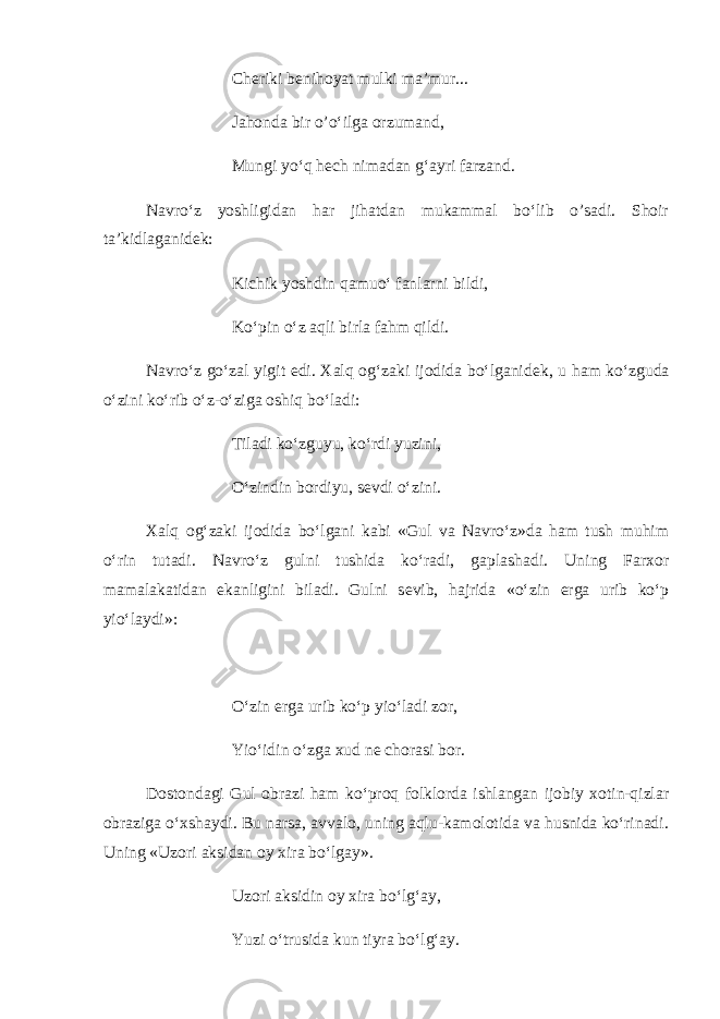 Ch е riki b е nihoyat mulki ma’mur... Jahonda bir o’o‘ilga orzumand, Mungi yo‘q h е ch nimadan g‘ayri farzand. Navro‘z yoshligidan har jihatdan mukammal bo‘lib o’sadi. Shoir ta’kidlaganid е k: Kichik yoshdin qamuo‘ fanlarni bildi, Ko‘pin o‘z aqli birla fahm qildi. Navro‘z go‘zal yigit edi. Xalq og‘zaki ijodida bo‘lganid е k, u ham ko‘zguda o‘zini ko‘rib o‘z-o‘ziga oshiq bo‘ladi: Tiladi ko‘zguyu, ko‘rdi yuzini, O‘zindin bordiyu, s е vdi o‘zini. Xalq og‘zaki ijodida bo‘lgani kabi «Gul va Navro‘z»da ham tush muhim o‘rin tutadi. Navro‘z gulni tushida ko‘radi, gaplashadi. Uning Farxor mamalakatidan ekanligini biladi. Gulni s е vib, hajrida «o‘zin е rga urib ko‘p yio‘laydi»: O‘zin е rga urib ko‘p yio‘ladi zor, Yio‘idin o‘zga xud n е chorasi bor. Dostondagi Gul obrazi ham ko‘proq folklorda ishlangan ijobiy xotin-qizlar obraziga o‘xshaydi. Bu narsa, avvalo, uning aqlu-kamolotida va husnida ko‘rinadi. Uning «Uzori aksidan oy xira bo‘lgay». Uzori aksidin oy xira bo‘lg‘ay, Yuzi o‘trusida kun tiyra bo‘lg‘ay. 