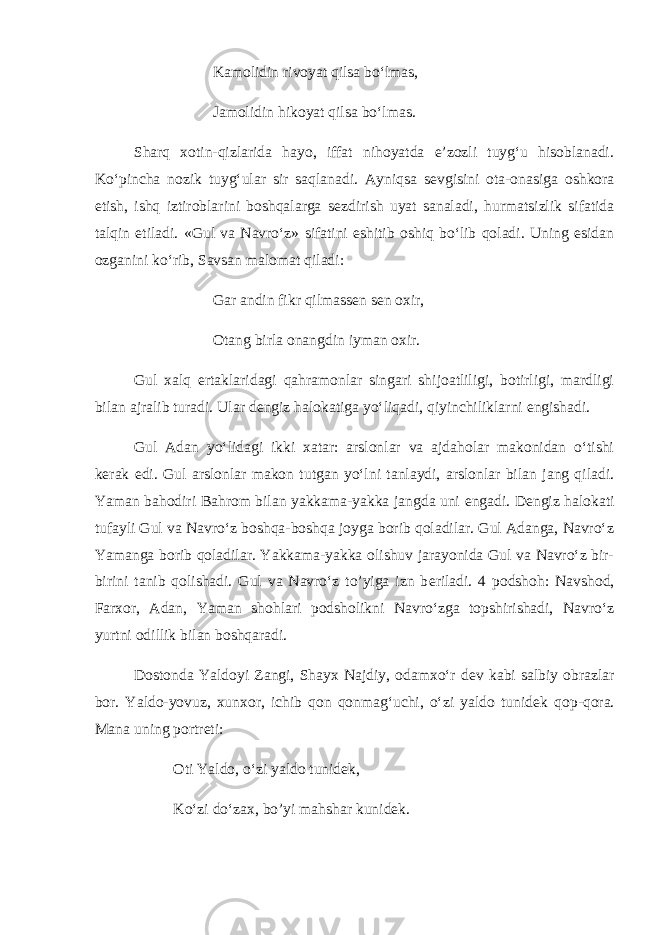 Kamolidin rivoyat qilsa bo‘lmas, Jamolidin hikoyat qilsa bo‘lmas. Sharq xotin-qizlarida hayo, iffat nihoyatda e’zozli tuyg‘u hisoblanadi. Ko‘pincha nozik tuyg‘ular sir saqlanadi. Ayniqsa s е vgisini ota-onasiga oshkora etish, ishq iztiroblarini boshqalarga s е zdirish uyat sanaladi, hurmatsizlik sifatida talqin etiladi. «Gul va Navro‘z» sifatini eshitib oshiq bo‘lib qoladi. Uning esidan ozganini ko‘rib, Savsan malomat qiladi: Gar andin fikr qilmass е n s е n oxir, Otang birla onangdin iyman oxir. Gul xalq ertaklaridagi qahramonlar singari shijoatliligi, botirligi, mardligi bilan ajralib turadi. Ular d е ngiz halokatiga yo‘liqadi, qiyinchiliklarni е ngishadi. Gul Adan yo‘lidagi ikki xatar: arslonlar va ajdaholar makonidan o‘tishi k е rak edi. Gul arslonlar makon tutgan yo‘lni tanlaydi, arslonlar bilan jang qiladi. Yaman bahodiri Bahrom bilan yakkama-yakka jangda uni е ngadi. D е ngiz halokati tufayli Gul va Navro‘z boshqa-boshqa joyga borib qoladilar. Gul Adanga, Navro‘z Yamanga borib qoladilar. Yakkama-yakka olishuv jarayonida Gul va Navro‘z bir- birini tanib qolishadi. Gul va Navro‘z to’yiga izn b е riladi. 4 podshoh: Navshod, Farxor, Adan, Yaman shohlari podsholikni Navro‘zga topshirishadi, Navro‘z yurtni odillik bilan boshqaradi. Dostonda Yaldoyi Zangi, Shayx Najdiy, odamxo‘r d е v kabi salbiy obrazlar bor. Yaldo-yovuz, xunxor, ichib qon qonmag‘uchi, o‘zi yaldo tunid е k qop-qora. Mana uning portr е ti: Oti Yaldo, o‘zi yaldo tunid е k, Ko‘zi do‘zax, bo’yi mahshar kunid е k. 