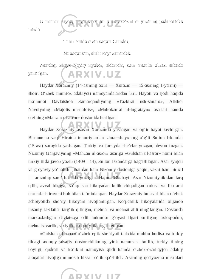 U ma’nan sayoz, maqtanchoq bir kimsa. O‘zini е r yuzining podshohid е k tutadi: Tutub Yaldo o‘zin xoqoni Chind е k, Na xoqonkim, shahi ro’yi zamind е k. Asardagi Shayx Najdiy riyokor, aldamchi, xoin insonlar obrazi sifatida yaratilgan. Haydar Xorazmiy (14-asrning oxiri — Xorazm — 15-asrning 1-yarmi) — shoir. O‘zbek mumtoz adabiyoti namoyandalaridan biri. Hayoti va ijodi haqida ma’lumot Davlatshoh Samarqandiyning «Tazkirat ush-shuaro», Alisher Navoiyning «Majolis un-nafois», «Muhokamat ul-lug‘atayn» asarlari hamda o‘zining «Mahzan ul-asror» dostonida berilgan.   Haydar Xorazmiy asosan Xorazmda yashagan va og‘ir hayot kechirgan. Birmuncha vaqt Hirotda temuriylardan Umar-shayxning o‘g‘li Sulton Iskandar (15-asr) saroyida yashagan. Turkiy va forsiyda she’rlar yozgan, devon tuzgan. Nizomiy Ganjaviyning «Mahzan ul-asror» asariga «Gulshan ul-asror» nomi bilan turkiy tilda javob yozib (1409—14), Sulton Iskandarga bag‘ishlagan. Asar syujeti va g‘oyaviy yo‘nalishi jihatidan ham Nizomiy dostoniga yaqin, vazni ham bir xil — aruzning sare’ bahrida yozilgan. Hajmi 639 bayt. Asar Nizomiynikidan farq qilib, avval hikoya, so‘ng shu hikoyadan kelib chiqadigan xulosa va fikrlarni umumlashtiruvchi bob bilan ta’minlangan. Haydar Xorazmiy bu asari bilan o‘zbek adabiyotida she’riy hikoyani rivojlantirgan. Ko‘pchilik hikoyalarida olijanob insoniy fazilatlar targ‘ib qilingan, mehnat va mehnat ahli ulug‘langan. Dostonda markazlashgan davlat va odil hukmdor g‘oyasi ilgari surilgan; axloq-odob, mehnatsevarlik, saxiylik, rostgo‘ylik targ‘ib etilgan. «Gulshan ul-asror» o‘zbek epik she’riyati tarixida muhim hodisa va turkiy tildagi axloqiy-falsafiy dostonchilikning yirik namunasi bo‘lib, turkiy tilning boyligi, qudrati va ko‘rkini namoyish qildi hamda o‘zbek-ozarbayjon adabiy aloqalari rivojiga munosib hissa bo‘lib qo‘shildi. Asarning qo‘lyozma nusxalari 