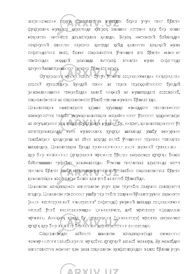 шартномасн» зарур. Социалистик мулкдан барча учун тенг бўлган фуқаролик мулкига қараганда кўпроқ олишни истовчи ҳар бир киши моҳиятан имтиёзга даъвогарлик қилади. Бироқ ижтимоий бойлиқдан ноқонуний олинган нарсани қоғозда қайд қилинган ҳақиқий мулк сифатидагина эмас, балки социалистик ўтмишга эга бўлган жами-ят томонидан жқвдий равишда эътироф эгилган мулк сифа-тида қонунийлаштаришнинг имкони бўлмаса керак. Фуқаролик мулкн ғояси - бутун ўтмиш социализмидан чиқарилган асосий хулосадир. Бундай гояни ва тарих тараққиётининг бундай ривожланишини тажрибадан келиб чиқмай ва мушоҳадага асосланиб, социализмгача ва социализмсиз ўйлаб топиш мумкин бўлмас эди. Цивилизация иллатларига қарши курашда «амаддаги тенглик»нинг коммунистик талаби умумцивилизация жараёни-нинг ўзининг қадриятлари ва ютуқларини рад этади. Фуқаролик мулки - бу, ниҳоят, цивилизациянинг ўз категорияларида, яъни мулкчилик ҳуқуқи шаклида ушбу емирувчи талабларни қондириш ва айни вақтда енгаб ўтишнинг тарихан топилган шаклидир. Цивилизация бунда эркинликнинг янги шаклий тузилншн - ҳар бнр кишининг фуқаролик мулкнга бўлган ажралмас ҳуқуқн билан бойитшшши туфайли ривожланади. Ўтмиш тенгликка қараганда катта тенглик бўлган ушбу жаҳоншумул-тарихий талабни социализмгача бўлган цивилизация воситалари билан ҳал этиб ва енгиб бўлмайди. Цивилизм концепцияси капитализм учун ҳам тартибга солувчи салоҳиятга эгадир. Цивилизм ғоясининг ушбу тар-тибга солувчийўналтирувчи аҳамияти (янги категориявий императив 1 сифатида) умумий шаклда социализмни четлаб ўтиб капитализмдан цивилизмга, деб мухтасар ифодалаш мумкин. Аниқроқ ҳолда бу фуқаролнк (цивилитар) мулкка ажралмас ҳуқуқ ҳар бнр кишига бернлиши даркорлнгини англатади. Социализмдан кейинги швилизм концепциясида омманинг коммуннстик талабларига муқобил ҳуқуқий жавоб мавжуд. Бу жавобдан капиталистик жамият ҳам реал социализм кулфатларидан халос бўлиш учун 