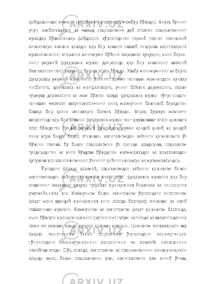 фойдаланиши мумкин (ва объектив олганда, мажбур бўлади). Бироқ бунинг учун камбағалларга ва «швед социализми» деб аталган социализмнинг мулкдор бўлмаганлар фойдасига кўрсатадиган таркиб топган ижтимоий хизматлари камлик қилади: ҳар бир кишига ишлаб чиқариш воситаларига мулкчиликнинг етарлича минимуми бўйича ажралмас ҳуқуқни, яъни барча- нинг умумий фуқаролик мулки доирасида ҳар бир кишининг шахсий белгаланган тенг улушини бериш зарур бўлади. Ушбу минимумнинг ва барча фуқаролар умумий мулкининг ўзининг ҳажми тегишли жамиятдаги кучлар нисбатига, даъ-волар ва манфаатларга, унинг бойлик даражасига, аҳоли турмуш даражасига ва жам бўлган ҳолда фуқаролик мулки тўғри-сидаги тегишли «жамоат шартномаси»нинг аниқ мазмунини белгилаб берадиган бошқа бир қанча омилларга боғлиқ бўлади. Бироқ буржуа жамияти шароитида ҳар бир кишини фуқаролик мулки тенг улушишшг эгаси қилишга асос бўладиган бундай умумий фуқаролик мулки қандай қилиб ва қандай аниқ усул билан барпо этилиши, капитализмдан кейинги цивилизмга ўз йўлини топиш, бу билан социализмни ўз ортида қолдириш, социализм туғдирадиган ва унга йўлдош бўладиган муаммолардан ва ҳоказолардан қутулиш эса капитализмнинг ўзининг қийинчиликлари ва муаммоларидир. Ўртадаги фарққа қарамай, социализмдан кейинги цивилизм билан капитализмдан кейинги цивилизм ягона асос -фуқаролик мулкига ҳар бир кишининг ажралмас ҳуқуқи туфайли принципиал бирликка ва типологик умумийлнкка эга. Коммунизм билан капитализм ўртасидаги антагонизм фақат мана шундай принципиал янги асосда бартараф этилиши ва олиб ташланиши мумкин. Коммунизм ва капитализм фақат цивилизм базасида, яъни бўлғуси принципиал янги («учинчи») тузум негизида ва шароитидагина юзма-юз келиши ҳамда муроса қилиши мумкин. Цивилизм концепцияси шу орқали капитализм билан социализм ўртасидаги конвергенция тўғрисидаги тасаввурларнинг хатолигини ва хомхаёл экашшгини намойиш этади. Сўз, аслида, капитализм ва социализмнинг конвергенцияси ҳақида эмас, балки социализмни ҳам, капитализмни ҳам енгиб ўтиш, 