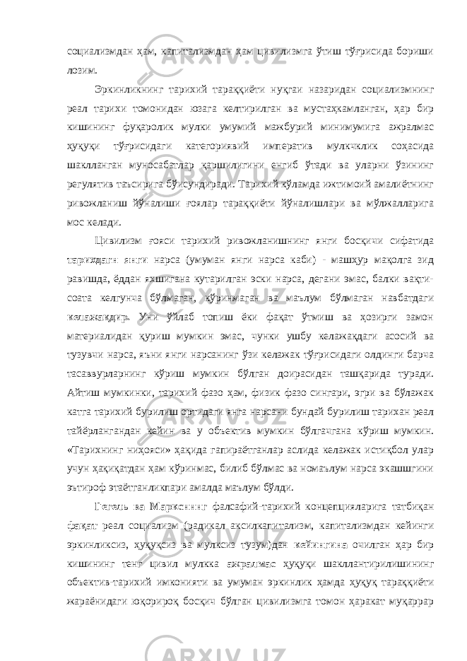 социализмдан ҳам, капитализмдан ҳам цивилизмга ўтиш тўғрисида бориши лозим. Эркинликнинг тарихий тараққиёти нуқгаи назаридан социализмнинг реал тарихи томонидан юзага келтирилган ва мустаҳкамланган, ҳар бир кишининг фуқаролик мулки умумий мажбурий минимумига ажралмас ҳуқуқи тўғрисидаги категориявий императив мулкчклик соҳасида шаклланган муносабатлар қаршилигини енгиб ўтади ва уларни ўзининг регулятив таъсирига бўисундиради. Тарихий кўламда ижтимоий амалиётнинг ривожланиш йўналиши ғоялар тараққиёти йўналишлари ва мўлжалларига мос келади. Цивилизм ғояси тарихий ривожланишнинг янги босқичи сифатида тарихдагн янги нарса (умуман янги нарса каби) - машҳур мақолга зид равишда, ёддан яхшигана кутарилган эски нарса, дегани эмас, балки вақти- соата келгунча бўлмаган, кўринмаган ва маълум бўлмаган навбатдаги келажақдир. Уни ўйлаб топиш ёки фақат ўтмиш ва ҳозирги замон материалидан қуриш мумкин эмас, чунки ушбу келажақдаги асосий ва тузувчи нарса, яъни янги нарсанинг ўзи келажак тўғрисидаги олдинги барча тасаввурларнинг кўриш мумкин бўлган доирасидан ташқарида туради. Айтиш мумкинки, тарихий фазо ҳам, физик фазо сингари, эгри ва бўлажак катга тарихий бурилиш ортидаги янга нарсани бундай бурилиш тарихан реал тайёрлангандан кейин ва у объектив мумкин бўлгачгана кўриш мумкин. «Тарихнинг ниҳояси» ҳақида гапираётганлар аслида келажак истиқбол улар учун ҳақиқатдан ҳам кўринмас, билиб бўлмас ва номаълум нарса экашшгини эътироф этаётганликпари амалда маълум бўлди. Гегель ва Маркснннг фалсафий-тарихий концепцияларига татбиқан фақат реал социализм (радикал аксилкапитализм, капитализмдан кейинги эркинликсиз, ҳуқуқсиз ва мулксиз тузум)дан кейингина очилган ҳар бир кишининг тенг цивил мулкка ажралмас ҳуқуқи шакллантирилишининг объектив-тарихий имконияти ва умуман эркинлик ҳамда ҳуқуқ тараққиёти жараёнидаги юқорироқ босқич бўлган цивилизмга томон ҳаракат муқаррар 