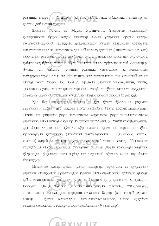 равишда уларнинг башораи ва назарий англаш кўламидан ташқарида қолган, деб айтиш мумкин. Бизнинг Гегель ва Маркс ёндашувига (цивилизм мавқеидан) қизиқишимиз бутун жаҳон тарихида айнан уларнинг нуқгаи назари ижтимоий-тарихий тараққиёт диалектикаси нуқгаи назаридан ҳозиргача капитализмнинг ва капитализмдан кейинги тузумнинг (социализмнинг ҳам) иккита энг ривожланган ва, шу билан бирга, типологик жиҳатдан бир-бирига тубдан зид бўлган талқини бўлиб келаётганлиги туфайли келиб чиққандир. Бунда, гап, албатта, тегишли равишда капитализм ва коммунизм мафқурачилари Гегель ва Маркс шаънига гносеологик ёки маънавий таъна ҳақида эмас, балки, энг аввало, бўлажак тарихий ривожланиш, ҳуқуқ, эркинлик, мулкчилик ва ҳоказоларнинг истиқболи тўғрисидаги тасаввурлари объектив-тарихий жиҳатдан муқаррар чекланганлиги ҳақида бормоқда. Ҳар бир концепция тарихнинг кўз кўрар бўлагини умуман тарихнинг поёни, деб тақдим этиб, нисбийни ўзича абсолютлаштиради. Гегель концепцияси учун капитализм, марк-сизм учун аксилкапитализм тарихнинг мана шундай кўз кўрар қисми хисобланади. Ушбу концепциянинг ҳар бири тарихнинг кўзига кўринмаган қисмини тарихнинг кўзга кўринадиган қисмининг (аҳмоқона чексизликкача - «тарихнинг ниҳоя- си»гача) оддий ва тўғридан-тўғри давоми, деб талқин қилади. Тарихнинг истиқболда навбатдаги катта бурилиши орти-да турган номаълум келажак тўғрисида тўқилган шак-шубҳа-сиз тарихий афсона мана шу билан боғдиқдир. Цивилизм концепцияси нуқтаи назаридан эркинлик ва ҳуқуқнинг тарихий тараққиёти тўғрисидаги ўтмиш тасаввурларнинг ҳозирги даврда қайта текширилиши улардаги тўғри ва билишга доир қимматли фикрларни аниқлаш ҳамда уларни тарихан шаклланган хомхаёл, бузилишлар, англашилмов-чиликлардан фарқлаш имконини беради (ҳар қандай афсона аслида - тўғри маънодаги англашилмовчилик, яъни муқобил тушунилмақдиган, ҳозирча ақл етмайдиган тўқимадир). 