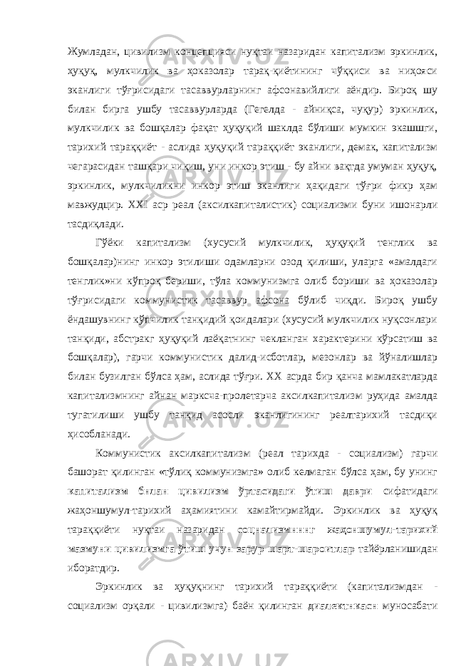 Жумладан, цивилизм концепцияси нуқтаи назаридан капитализм эркинлик, ҳуқуқ, мулкчилик ва ҳоказолар тарақ-қиётининг чўққиси ва ниҳояси эканлиги тўғрисидаги тасаввурларнинг афсонавийлиги аёндир. Бироқ шу билан бирга ушбу тасаввурларда (Гегелда - айниқса, чуқур) эркинлик, мулкчилик ва бошқалар фақат ҳуқуқий шаклда бўлиши мумкин экашшги, тарихий тараққиёт - аслида ҳуқуқий тараққиёт эканлиги, демак, капитализм чегарасидан ташқари чиқиш, уни инкор этиш - бу айни вақтда умуман ҳуқуқ, эркинлик, мулкчиликни инкор этиш эканлиги ҳақидаги тўғри фикр ҳам мавжудцир. XXI аср реал (аксилкапиталистик) социализми буни ишонарли тасдиқлади. Гўёки капитализм (хусусий мулкчилик, ҳуқуқий тенглик ва бошқалар)нинг инкор этилиши одамларни озод қилиши, уларга «амалдаги тенглик»ни кўпроқ бериши, тўла коммунизмга олиб бориши ва ҳоказолар тўғрисидаги коммунистик тасаввур афсона бўлиб чиқди. Бироқ ушбу ёндашувнинг кўпчилик танқидий қоидалари (хусусий мулкчилик нуқсонлари танқиди, абстракг ҳуқуқий лаёқатнинг чекланган характерини кўрсатиш ва бошқалар), гарчи коммунистик далид-исботлар, мезонлар ва йўналишлар билан бузилган бўлса ҳам, аслида тўғри. XX асрда бир қанча мамлакатларда капитализмнинг айнан марксча-пролетарча аксилкапитализм руҳида амалда тугатилиши ушбу танқид асосли эканлигининг реалтарихий тасдиқи ҳисобланади. Коммунистик аксилкапитализм (реал тарихда - социализм) гарчи башорат қилинган «тўлиқ коммунизмга» олиб келмаган бўлса ҳам, бу унинг капитализм бнлан цивилизм ўртасидаги ўтиш даври сифатидаги жаҳоншумул-тарихий аҳамиятини камайтирмайди. Эркинлик ва ҳуқуқ тараққиёти нуқтаи назаридан соцнализмнннг жаҳоншумул-тарихий мазмуни цивилизмга ўтиш учун зарур шарт-шароитлар тайёрланишидан иборатдир. Эркинлик ва ҳуқуқнинг тарихий тараққиёти (капитализмдан - социализм орқали - цивилизмга) баён қилинган диалектнкасн муносабати 