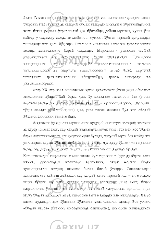 билан Гегелнинг ҳам, Маркснинг ҳам (умуман социализмнинг ҳозирги замон буҳронигача) тарихий ва назарий нуқгаи назардан цивилизм кўринмайдигина эмас, баяки умуман фараз қилиб ҳам бўлмайди, дейиш мумкин, чунки ўша пайтда у тафаккур ҳамда амалиётнинг мумкин бўлган тарихий доирасқдан ташқарида ҳам ҳали йўқ эди. Гегелнинг чекланган позитив диалектикаси амалда капитализмга бориб тақалади, Маркснинг радикал салбий диалектикаси эса аксилкапитализм билан тугалланади. Цивнлизм концепцняси тарихнн тараққиёт дналектикасининг гегелча чекланганлиги ва марксча негативизмини енгаб ўтиб, тарихий тараққиёт диалектикасини ифодалайди, давом этгиради ва ривожлантиради. Агар XX аср реал социализми ҳатто цивилизмга ўтиш учун объектив имкониятни қўлдан бой берса ҳам, бу цивилизм ғоясининг ўзи (унинг автоном регулятив таъсири - концептуал «соф» кўринишда унинг тўғридан- тўғри амалда рўёбга чиқиши) ҳам, унга томон очилган йўл ҳам абадий йўқотилганлигини англатмайди. Ажралмас фуқаролик мулкчилиги ҳуқуқий институти эътироф этилмас ва қарор топмас экан, ҳар қандай индивидуал мулк унга табиатан хос бўлган барча антагонизмларга эга хусусий мулк бўлади, хусусий мулк бор жойда эса унга қарши кураш бўлиши шубҳасиздир, у ерда мулқдор бўлма-ганларнинг ўлмас мафкураси - коммунистик ғоя табиий равишда пайдо бўлади. Капитализмдан социализм томон қонли йўл тарихнинг ёруғ дунёдаги ялпи жаннат тўкрисидаги жозибали афсонанинг сехру жодуси билан кучайтирилган ҳамроҳ шамоли билан босиб ўтидди. Социализмдан капитализмга қайтиш лойиҳаси ҳар қандай катта тарихий иш учун мутлақо зарур бўлган шу каби ҳаддан ташқарн асослардангина эмас, балки социалистик ўтмишга эга жамиятда ижтимоий тотувликка эришиш учун зарур бўлган адолатли ва тегишли оммавий мададдан ҳам маҳрумдир. Хатто олимп худолари ҳам бўлганни бўлмаган қила олмаган эдилар. Боз устига «бўлган нарса» (бизнинг мисолимизда социализм), цивилизм концепцияси 