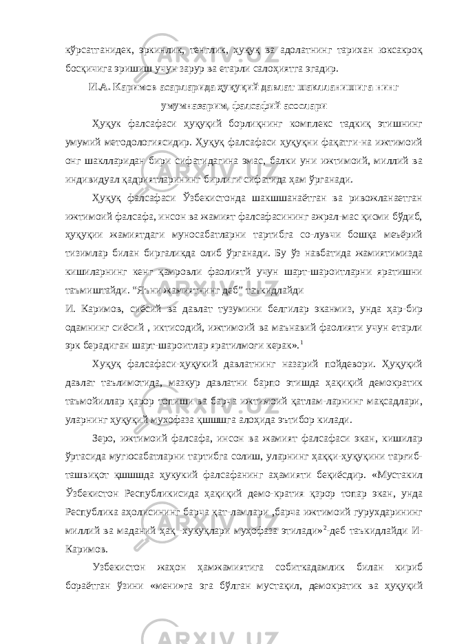 кўрсатганидек, эркинлик, тенглик, ҳуқуқ ва адолатнинг тарихан юксакроқ босқичига эришиш учун зарур ва етарли салоҳиятга эгадир. И.А. Каримов асарларида ҳуқуқий давлат шаклланишига нинг умумназарим, фалсафий асослари Ҳуқук фалсафаси ҳуқуқий борлиқнинг комплекс тадкиқ этишнинг умумий методологиясидир. Ҳуқуқ фалсафаси ҳуқуқни фақатги-на ижтимоий онг шаклларидан бири сифатидагина эмас, балки уни ижтимоий, миллий ва индивидуал қадриятларининг бирлиги сифатида ҳам ўрганади. Ҳуқуқ фалсафаси Ўзбекистонда шакшшанаётган ва ривожланаетган ижтимоий фалсафа, инсон ва жамият фалсафасининг ажрал-мас қисми бўдиб, ҳуқуқии жамиятдаги муносабатларни тартибга со-лувчи бошқа меъёрий тизимлар билан биргаликда олиб ўрганади. Бу ўз навбатида жамиятимизда кишиларнинг кенг қамровли фаолиятй учун шарт-шароитларни яратишни таъмиштайди. “Яъни жамиятнинг деб” таъкидлайди И. Каримов, сиёсий ва давлат тузумини белгилар эканмиз, унда ҳар-бир одамнинг сиёсий , иктисодий, ижтимоий ва маънавий фаолияти учун етарли эрк берадиган шарт-шароитлар яратилмоғи керак». 1 Хуқуқ фалсафаси-ҳуқукий давлатнинг назарий пойдевори. Ҳуқуқий давлат таълимотида, мазкур давлатни барпо этишда ҳақиқий демократик таъмойиллар қарор топиши ва барча ижтимоий қатлам-ларнинг мақсадлари, уларнинг ҳуқуқий мухофаза қшшшга алоҳида эътибор килади. Зеро, ижтимоий фалсафа, инсон ва жамият фалсафаси экан, кишилар ўртасида мугюсабатларни тартибга солиш, уларнинг ҳаққи-ҳуқуқини тарғиб- ташвиқот қшшшда ҳукукий фалсафанинг аҳамияти беқиёсдир. «Мустакил Ўзбекистон Республикисида ҳақиқий демо-кратия қзрор топар экан, унда Республика аҳолисининг барча қат-ламлари ,барча ижтимоий гурухдарининг миллий ва маданий ҳақ -хукуқлари муҳофаза этилади» 2 -деб таъкидлайди И- Каримов. Узбекистон жаҳон ҳамжамиятига собиткадамлик билан кириб бораётган ўзини «мени»га эга бўлган мустақил, демократик ва ҳуқуқий 