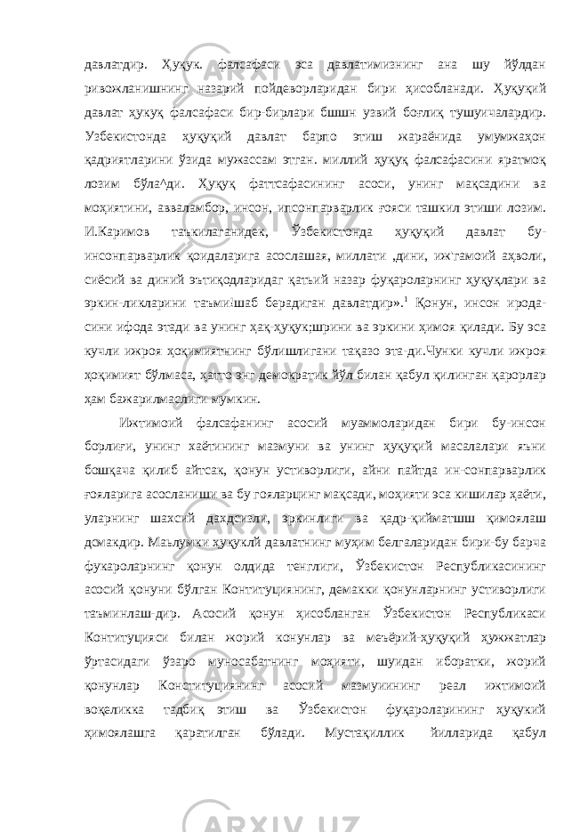 давлатдир. Ҳуқук. фалсафаси эса давлатимизнинг ана шу йўлдан ривожланишнинг назарий пойдеворларидан бири ҳисобланади. Ҳуқуқий давлат ҳукуқ фалсафаси бир-бирлари бшшн узвий боғлиқ тушуичалардир. Узбекистонда ҳуқуқий давлат барпо этиш жараёнида умумжаҳон қадриятларини ўзида мужассам этган. миллий ҳуқуқ фалсафасини яратмоқ лозим бўла^ди. Ҳуқуқ фаттсафасининг асоси, унинг мақсадини ва моҳиятини, авваламбор, инсон, ипсонпарварлик ғояси ташкил этиши лозим. И.Каримов таъкилаганидек, Ўзбекистонда ҳуқуқий давлат бу- инсонпарварлик қоидаларига асослашая, миллати ,дини, иж&#39;гамоий аҳволи, сиёсий ва диний эътиқодларидаг қатьий назар фуқароларнинг ҳуқуқлари ва эркин-ликларини таъми!шаб берадиган давлатдир». 1 Қонун, инсон ирода- сини ифода этади ва унинг ҳақ-ҳуқук;шрини ва эркини ҳимоя қилади. Бу эса кучли ижроя ҳоқимиятнинг бўлишлигани тақазо эта-ди.Чунки кучли ижроя ҳоқимият бўлмаса, ҳатто энг демократик йўл билан қабул қилинган қарорлар ҳам бажарилмаслиги мумкин. Ижтимоий фалсафанинг асосий муаммоларидан бири бу-инсон борлиғи, унинг хаётининг мазмуни ва унинг ҳуқуқий масалалари яъни бошқача қилиб айтсак, қонун устиворлиги, айни пайтда ин-сонпарварлик ғояларига асосланиши ва бу гояларцинг мақсади, моҳияти эса кишилар ҳаёти, уларнинг шахсий дахдсизли, эркинлиги ва қадр-қийматшш қимоялаш дсмакдир. Маьлумки ҳуқуклй давлатнинг муҳим белгаларидан бири-бу барча фукароларнинг қонун олдида тенглиги, Ўзбекистон Республикасининг асосий қонуни бўлган Контитуциянинг, демакки қонунларнинг устиворлиги таъминлаш-дир. Асосий қонун ҳисобланган Ўзбекистон Республикаси Контитуцияси билан жорий конунлар ва меъёрий-ҳуқуқий ҳужжатлар ўртасидаги ўзаро муносабатнинг моҳияти, шуидан иборатки, жорий қонунлар Конституциянинг асосий мазмуиининг реал ижтимоий воқеликка тадбиқ этиш ва Ўзбекистон фуқароларининг ҳуқукий ҳимоялашга қаратилган бўлади. Мустақиллик йилларида қабул 