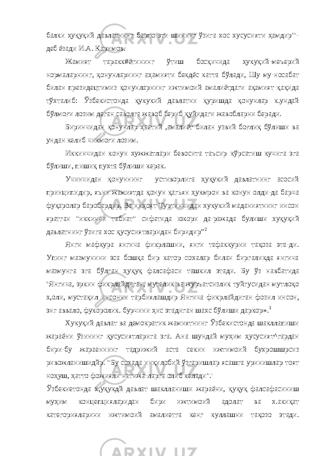 балки ҳуқуқий давлатнинг барпо эти-шининг ўзига хос хусусияти ҳамдир&#34;&#39;- деб ёзади И.А. Каримов. Жамият таракк#ётининг ўтиш босқичида ҳукуқий-меъерий нормаларнинг, қонунлариинг аҳамияти бекдёс катта бўлади, Шу му-носабат билан президецтимиз қонунларнинг ижтимоий амалиётдаги ақамият қақида тўхталиб: Ўзбекистонда қукукий давлатни қуришда қонунлар к.ундай бўлмоғи лозим деган саволга жавоб бериб қуйидаги жавобларни беради. Биринчидан қонунлар ҳаетий ,амалиёт билан узвий боғлиқ бўлиши ва ундан келиб чикмоғи лозим. Иккинчидан конун хужжатлари бевосита таъсир кўрсатиш кучига эга бўлиши, пишиқ пухта бўлиши керак. Учинчидан қонуннинг устиворлига ҳуқукий давлатнинг асосий принципидир, яъни жамиятда қонун қагьян ҳукмрон ва конун олди-да барча фуқаролар баробардир. Ва ниҳоят Туртинчидан хукукий маданиятнинг инсон яратган &#34;иккинчи табиат&#34; сифатида юкори да-ражада булиши хуқуқий давлатнинг ўзига хос қусусиятларидан биридир” 2 Янги мафкура янгича фикрлашни, янги тафаккурни тақоза эта-ди. Упинг мазмунини эса бошқа бир катор сохалар билан биргаликда янгича мазмунга эга бўлган ҳуқуқ фалсафаси ташкил этади. Бу ўз навбатида &#39;&#39;Янгича, эркин фикрлайдиган, мутелик ва журъатсизлик туйгусидан мутлоқо х,оли, мустақил инсонни тарбиялашдир Янгича фикрлайдиган фозил инсон, энг аввало, фукоролик. бурчини ҳис этадиган шахс бўлиши даркор». 3 Хукуқий давлат ва демократик жамиятнинг Ўзбекистонда шакллапиши жараёни ўзининг қусусиятларига эга. Ана шундай муҳим ҳусусият^гардан бири-бу жараеннинг тадрижий аста секин ижтимоий бухрошшрсиз ривожланишидйр. &#34;Бу сохада инқилобий ўзгаришлар ясашга уринишлар тоят ноҳуш, ҳатто фожияли натижа-ларга олиб келади&#34;.&#39; Ўзбекиетонда х,уқукдй давлат шаклланиши жараёни, қуқуқ фалсафасиниш муҳим концепцияларидан бири ижтимоий адолат ва х.акиқат категорияларини ижтимоий амалиетга кенг куллашни тақозо этади. 