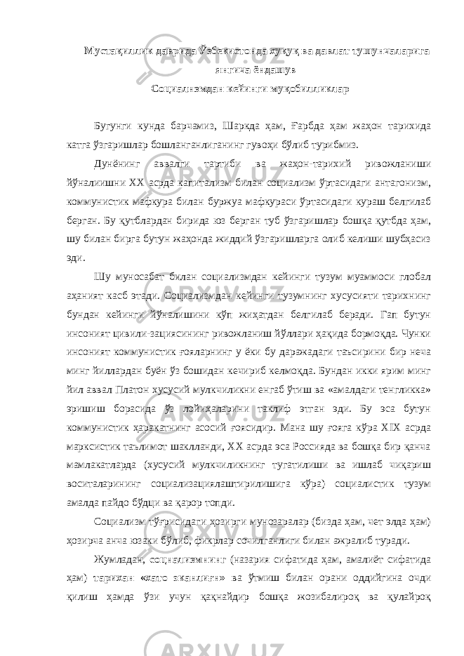  Мустақиллик даврида Ўзбекистонда хуқуқ ва давлат тушунчаларига янгича ёндашув Социалнзмдан кейинги муқобилликлар Бугунги кунда барчамиз, Шаркда ҳам, Ғарбда ҳам жаҳон тарихида катга ўзгаришлар бошланганлиганинг гувоҳи бўлиб турибмиз. Дунёнинг аввалги тартиби ва жаҳон-тарихий ривожланиши йўналиишни XX асрда капитализм билан социализм ўртасидаги антагонизм, коммунистик мафкура билан буржуа мафкураси ўртасидаги кураш белгилаб берган. Бу қутблардан бирида юз берган туб ўзгаришлар бошқа қутбда ҳам, шу билан бирга бутун жаҳонда жиддий ўзгаришларга олиб келиши шубҳасиз эди. Шу муносабат билан социализмдан кейинги тузум муаммоси глобал аҳаният касб этади. Социализмдан кейинги тузумнинг хусусияти тарихнинг бундан кейинги йўналишини кўп жиҳатдан белгилаб беради. Гап бутун инсоният цивили-зациясининг ривожланиш йўллари ҳақида бормоқда. Чунки инсоният коммунистик ғояларнинг у ёки бу даражадаги таъсирини бир неча минг йиллардан буён ўз бошидан кечириб келмоқда. Бундан икки ярим минг йил аввал Платон хусусий мулкчиликни енгаб ўтиш ва «амалдаги тенгликка» эришиш борасида ўз лойиҳаларини таклиф этган эди. Бу эса бутун коммунистик ҳаракатнинг асосий ғоясидир. Мана шу ғояга кўра XIX асрда марксистик таълимот шаклланди, XX асрда эса Россияда ва бошқа бир қанча мамлакатларда (хусусий мулкчиликнинг тугатилиши ва ишлаб чиқариш воситаларининг социализациялаштирилишига кўра) социалистик тузум амалда пайдо бўдци ва қарор топди. Социализм тўғрисидаги ҳозирги мунозаралар (бизда ҳам, чет элда ҳам) ҳозирча анча юзаки бўлиб, фикрлар сочилганлиги билан ажралиб туради. Жумладан, соцнализмнинг (назария сифатида ҳам, амалиёт сифатида ҳам) тарихан «хато эканлиғн» ва ўтмиш билан орани оддийгина очди қилиш ҳамда ўзи учун қақнайдир бошқа жозибалироқ ва қулайроқ 