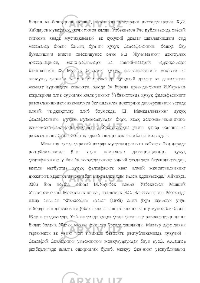 билиш ва бошқариш омшш&#34;, мавзусида докторлик диссерта-цияии Х,Ф. Хайдаров мувафак,к,иятли химоя кллди. Ўзбекиегон Рес-публикасида сиёсий тизимни янада мустаҳкамлаи! ва қуқуқий давлат шаклланишига оид масалалар билан боғлиқ булган ҳуқуқ фалсафа-сининг бошқа бир йўналишига етакчи сиёсатшунос олим Р.З. Жу-маевнинг докторлик диссертацияси, монографиялари ва илмий-назарий тадқиқотлари багашланган Ф. Мусаев бевосита ҳукук, фал-сафасининг моҳияти ва мазмуни, таркиби ва унинг юртимизда қу-қуқий давлат ва демократик жамият қуришдаги аҳамияти, ҳамда бу борада црезидентимиз И.Каримов асарларила олга сурилган юяла-рининг Ўзбекистонда ҳуқуқ фалсафасинипг ривожланишидаги ахамиятига бағишланган докторлик диссертацияси устида илмий та-дқиқотлар олиб бормокда. Ш. Мамадалиевнннг луқуқ фалсафасининг муҳим муаммоларидан бири, халқ хокимиятчилиганинг ижти-моий-фалсафий жнҳатлари, Ўзбекистоқца унинг қарор топиши ва ривожланиши билан боьтшқ идмий ишлари ҳам эътиборга молиқдир. Мана шу қисқа тарихий даврда мустақилликниш кейинги йил-ларида республикамизда ўнга яқин номзодлик диссертациялари ҳукуқ фалсафасининг у ёки бу жиҳатларининг илмий таҳлилига бағишлангандир, вақтли матбуотда ҳуқуқ фалсафасига кенг илмий жамоатчиликнинг диккатига қаратилган оммабоп мақолалар х,ам эълон кдоинмокда. 1 Айниқса, 2003 йил ноябрь ойида М.Улуғбек номли Узбекистон Мшший Унивсрситстида Москвалик юрист, ака-демик В.С. Нерсесянцнинг Москвада нашр этилган &#34;Философия права&#34; (1998) олий ўқув юртлари учуп тайёрданган дарслигини ўзбек тилига нашр этилиши ва шу муносабат билан бўлган такдимотда, Узбекистонда ҳуқуқ фадсафасининг ривожлаптирилиши билап боғлиқ бўлган мухим фикрлар ўртага ташланди. Мазкур дарс-ликни таржимаси ва унинг чоп этилиши бевосита республикамизда хуқуқий - фалсафий фанларнинг ривожининг жонкуярдаридан бири проф. А.Сашюв раҳбарлигида амалга оширилган бўлиб, мазкур фан-нинг республикамиз 