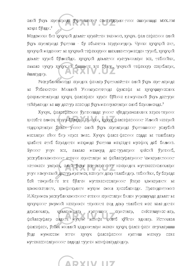 олий ўкув юртларида ўқитишнинг самарадорли-гини оширишда МУХ . ИМ воқеа бўлди. 2 Модомики биз қуқуқий давлат кураётган эканмиз, ҳуқук. фал-сафасини олий ўқув юртларида ўқитиш - бу объектив заруриятдир. Чунки ҳуқуқий онг, ҳукуқий маданият ва ҳуқукяй тафаккурни шакллантирмасдан туриб, ҳуқуқий давлат куриб бўлмайди. ҳуқуқий давлатни яратувчилари эса, табиийки, аввало чуқур ҳуқук.ий бшшмга эга бўлгп, \укукий тафаккур соҳиблари, ёшлардир. Республикамизда юридик фанлар ўқитилаётган олий ўқув юрт-ларида ва Ўзбекистон Миллнй Университетида фулсафа ва ҳуқуқшунослик факультетларида ҳуқуқ фалсафаси курси бўйича па-мунавий ўкув дастури тайёрланди ва шу дастур асосида ўқув маииулотлари олиб борилмокда. 3 Хукук, фалсафасини ўрганишда унинг кўпдаражалилик харак-терини ҳисобга олмоқ зарур бўлади. Яъники, ҳукуқ фалсафасининг Илмий-назарий тадқиқотлари билан унинг олий ўқув юртларида ўқитишнинг услубий масалари айни бир нарса эмас. Хукук фалса-фасини содда ва талабалар қалбига етиб борадиган мақрмда ўкитиш мақсадга муофиқ деб билмиз. Бунинг учун эса, аввало мавжуд дас-турларни қиёсий ўрганиб, рсспубликамизнинг етакчи юристлари ва файласуфларнинг \амкорлигининг натижаси улароқ, олий ўқув юрт-ларининг ноюридик мутахассисликлари учуи иамунавий дастур яратмоқ хозирги давр талабидир. табиийки, бу борада бой тажриба-га эга бўлган мутахасиссларнинг ўзаро қамкорлиги ва ҳамжихатлиги, ҳамфикрлиги муҳим омил ҳисобланади. Президентимиз И.Каримов республикамизнинг етакчи юристлари билан учрашувда давлат ва ҳукуқнинг умумий назариясн тарихига оид давр талабига мос кела-диган дарсликлар, қулланмалар яратишни юристлар, сиёсатшунос-лар, файласуфлар олдига муҳим вазифа қилиб қўйган эдилар. Истиклол фалсафаси, ўзбек миллий қадриятлари жахон ҳуқуқ фалса-фаси ютукларшш ўзда мужассам этган ҳукук фалсафасини яратиш мазкур соха мутахассисларининг олдида турган вазифалардандир. 