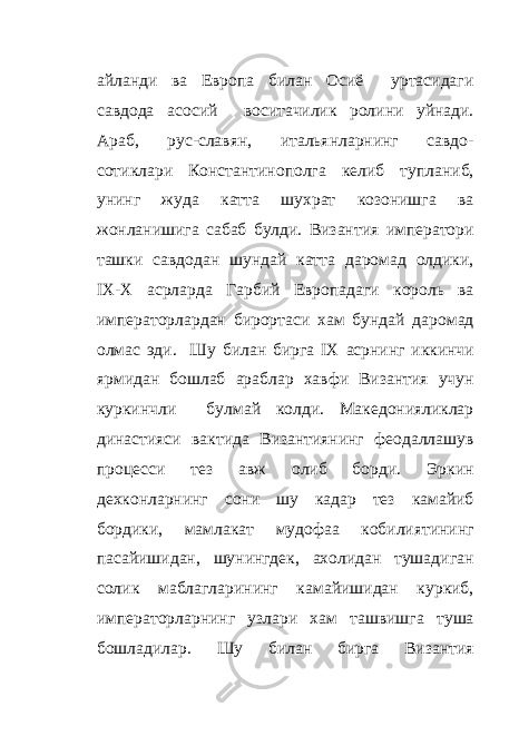 айланди ва Европа билан Осиё уртасидаги савдода асосий воситачилик ролини уйнади. Араб, рус-славян, итальянларнинг савдо- сотиклари Константинополга келиб тупланиб, унинг жуда катта шухрат козонишга ва жонланишига сабаб булди. Византия императори ташки савдодан шундай катта даромад олдики, IX - X асрларда Гарбий Европадаги король ва императорлардан бирортаси хам бундай даромад олмас эди. Шу билан бирга IX асрнинг иккинчи ярмидан бошлаб араблар хавфи Византия учун куркинчли булмай колди. Македонияликлар династияси вактида Византиянинг феодаллашув процесси тез авж олиб борди. Эркин дехконларнинг сони шу кадар тез камайиб бордики, мамлакат мудофаа кобилиятининг пасайишидан, шунингдек, ахолидан тушадиган солик маблагларининг камайишидан куркиб, императорларнинг узлари хам ташвишга туша бошладилар. Шу билан бирга Византия 