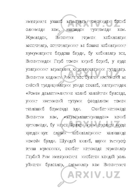 империяга ухшаб варварлар томонидан босиб олинмади хам, яшашдан тухтамади хам. Жумладан, Византия герман кабилалари вессготлар, остготларнинг ва бошка кабиларнинг хужумларига бардош берди, бу кабилалар эса, Византиядан Гарб томон кириб бориб, у ерда узларининг варварлик киролликларини туздилар. Византия кадимги Римга хос булган ижтимоий ва сиёсий традицияларни узида саклаб, илгаригидек «Ромея давлати»лигича колиб келаётган булсада, унинг ижтимоий тузуми феодализм томон тезлашиб бормокда эди. Окибат-натижада Византия хам, «варварлаштиришдан» кочиб кутилмади, бу нарса Болкон ярим оролига жуда купдан-куп славян кабилаларнинг келишида номоён булди. Шундай килиб, шуни эътироф этиш мумкинки, окибат натижада германлар Гарбий Рим империясига нисбатан кандай роль уйнаган булсалар, славянлар хам Византияга 