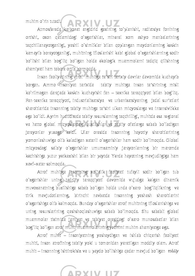 muhim o`rin tutadi. Atmosferada karbonat angidrid gazining to`planishi, radiatsiya fonining ortishi, ozon qatlamidagi o`zgarishlar, mineral xom ashyo manbalarining taqchillanayotganligi, yashil o`simliklar bilan qoplangan maydonlarning keskin kamayib borayotganligi, muhitning ifloslanishi kabi global o`zgarishlarning sodir bo`lishi bilan bog`liq bo`lgan holda ekologik muammolarni tadqiq qilishning ahamiyati ham tobora ortib bormoqda. Inson faoliyatining atrof muhitga ta’siri tarixiy davrlar davomida kuchayib borgan. Ammo insoniyat tarixida tabiiy muhitga inson ta’sirining misli ko`rilmagan darajada keskin kuchayishi fan – texnika taraqqiyoti bilan bog`liq. Fan-texnika taraqqiyoti, industriali zatsiya va urbanizatsiyaning jadal sur’atlari sharoitlarida insonning tabiiy muhitga ta’siri ulkan miqyoslarga va intensivlikka ega bo`ldi. Ayrim hududlarda tabiiy resurslarning taqchilligi, muhitda esa re gional va hatto global miqyoslardagi buzilishlar va tabiiy ofatlarga sa bab bo`ladigan jarayonlar yuzaga keldi. Ular orasida insonning hay otiy sharoitlarining yomonlashuviga olib keladigan xatarli o`zgarishlar ham sodir bo`lmoqda. Global miqyosdagi salbiy o`zgarishlar umumzaminiy jarayonlarning bir maromda kechishiga putur yet kazishi bilan bir paytda Yerda hayotning mavjudligiga ham xavf–xatar solmoqda. Atrof muhitga insonning xo`jalik faoliyati tufayli sodir bo`lgan tub o`zgarishlar uning tadrijiy taraqqiyoti davomida vujudga kelgan dinamik muvozanatning buzilishiga sabab bo`lgan holda unda o`zaro bog`liqlikning va tirik mavjudotlarning, birinchi navbatda insonning yashash sharoitlarini o`zgarishiga olib kelmoqda. Bunday o`zgarishlar atrof muhitning ifloslanishiga va uning resurslarining qashshoqlashu viga sabab bo`lmoqda. Shu sababli global muammolar tizimida jamiyat va tabiyat orasidagi o`zaro munosabatlar bilan bog`liq bo`lgan atrof muhit muammolarining yechimi muhim ahamiyatga ega. Atrof muhit – insoniyatning yashaydigan va ishlab chiqarish faoliyati muhiti, inson atrofining tabiiy yoki u tomonidan yaratilgan moddiy olam. Atrof muhit – insonning ishtirokisiz va u paydo bo`lishiga qadar mavjud bo`lgan tabiiy 