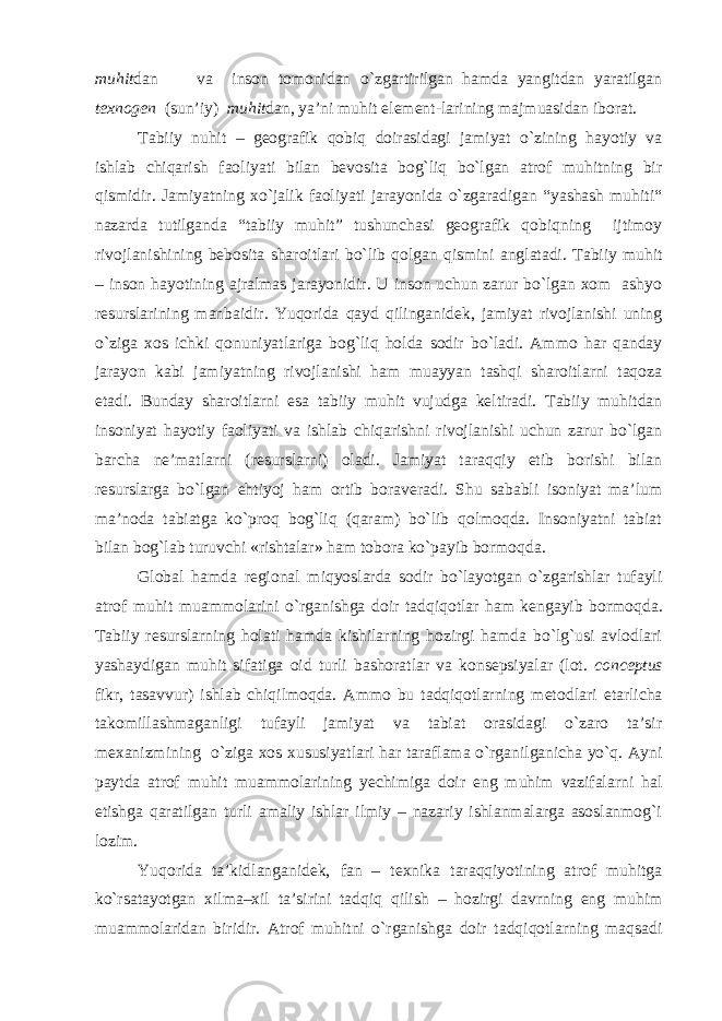 muhit dan va inson tomonidan o`zgartirilgan hamda yangitdan yaratilgan texnogen (sun’iy) muhit dan, ya’ni muhit element-larining majmuasidan iborat. Tabiiy nuhit – geografik qobiq doirasidagi jamiyat o`zining hayotiy va ishlab chiqarish faoliyati bilan bevosita bog`liq bo`lgan atrof muhitning bir qismidir. Jamiyatning xo`jalik faoliyati jarayonida o`zgaradigan “yashash muhiti“ nazarda tutilganda “tabiiy muhit” tushunchasi geografik qobiqning ijtimoy rivojlanishining bebosita sharoitlari bo`lib qolgan qismini anglatadi. Tabiiy muhit – inson hayotining ajralmas jarayonidir. U inson uchun zarur bo`lgan xom ashyo resurslarining manbaidir. Yuqorida qayd qilinganidek, jamiyat rivojlanishi uning o`ziga xos ichki qonuniyatlariga bog`liq holda sodir bo`ladi. Ammo har qanday jarayon kabi jamiyatning rivojlanishi ham muayyan tashqi sharoitlarni taqoza etadi. Bunday sharoitlarni esa tabiiy muhit vujudga keltiradi. Tabiiy muhitdan insoniyat hayotiy faoliyati va ishlab chiqarishni rivojlanishi uchun zarur bo`lgan barcha ne’matlarni (resurslarni) oladi. Jamiyat taraqqiy etib borishi bilan resurslarga bo`lgan ehtiyoj ham ortib boraveradi. Shu sababli isoniyat ma’lum ma’noda tabiatga ko`proq bog`liq (qaram) bo`lib qolmoqda. Insoniyatni tabiat bilan bog`lab turuvchi «rishtalar» ham tobora ko`payib bormoqda. Global hamda regional miqyoslarda sodir bo`layotgan o`zgarishlar tufayli atrof muhit muammolarini o`rganishga doir tadqiqotlar ham kengayib bormo qda. Tabiiy resurslarning holati hamda kishilarning hozirgi hamda bo`lg`usi avlodlari yashaydigan muhit sifatiga oid turli bashoratlar va konsepsiyalar (lot. conceptus fikr, tasavvur) ishlab chiqilmoqda. Ammo bu tadqiqotlarning metod lari etarlicha takomillashmaganligi tufayli jamiyat va tabiat orasidagi o`zaro ta’sir mexanizmining o`ziga xos xususiyatlari har taraflama o`rganilganicha yo`q. Ayni paytda atrof muhit muammolarining yechimiga doir eng muhim vazifalarni hal etishga qaratilgan turli amaliy ishlar ilmiy – nazariy ishlanmalarga asoslanmog`i lozim. Yuqorida ta’kidlanganidek, fan – texnika taraqqiyotining atrof muhitga ko`rsatayotgan xilma–xil ta’sirini tadqiq qilish – hozirgi davrning eng muhim muammolaridan biridir. Atrof muhitni o`rganishga doir tadqiqotlarning maqsadi 