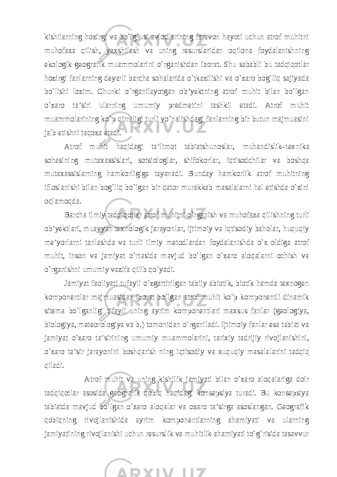 kishilarning hozirgi va bo`lg`usi avlodlarining faravon hayoti uchun atrof muhitni muhofaza qilish, yaxshilash va uning resurslaridan oqilona foydalanishning ekologik-geografik muammolarini o`rganishdan iborat. Shu sababli bu tadqiqotlar hozirgi fanlarning deyarli barcha sohalarida o`tkazilishi va o`zaro bog`liq sajiyada bo`lishi lozim. Chunki o`rganilayotgan ob’yektning atrof muhit bilan bo`lgan o`zaro ta’siri ularning umumiy predmetini tashkil etadi. Atrof muhit muammolarining ko`p qirraligi turli yo`nalishdagi fanlarning bir butun majmuasini jalb etishni taqoza etadi. Atrof muhit haqidagi ta’limot tabiatshunoslar, muhandislik–tex nika sohasining mutaxassislari, sotsiologlar, shifokorlar, iqti sodchilar va boshqa mutaxassislarning hamkorligiga tayanadi. Bun day hamkorlik atrof muhitning ifloslanishi bilan bog`liq bo`lgan bir qator murakkab masalalarni hal etishda o`zini oqlamoqda. Barcha ilmiy tadqiqotlar atrof muhitni o`rganish va muhofaza qil ishning turli ob’yektlari, muayyan texnologik jarayonlar, ijtimoiy va iqtisodiy baholar, huquqiy me’yorlarni tanlashda va turli ilmiy me todlardan foydalanishda o`z oldiga atrof muhit, inson va jamiyat o`rtasida mavjud bo`lgan o`zaro aloqalarni ochish va o`rganishni umumiy vazifa qilib qo`yadi. Jamiyat faoliyati tufayli o`zgartirilgan tabiiy abiotik, biotik hamda texnogen komponentlar majmuasidan iborat bo`lgan atrof mu hit ko`p komponentli dinamik sitema bo`lganligi tifayli uning ayrim komponentlari maxsus fanlar (geologiya, biologiya, meteorologiya va b.) tomonidan o`rganiladi. Ijtimoiy fanlar esa tabiat va jamiyat o`zaro ta’sirining umumiy muammolarini, tarixiy tadrijiy rivojlanishini, o`zaro ta’sir jarayonini boshqarish-ning iqtisodiy va xuquqiy masala larini tadqiq qiladi. Atrof muhit va uning kishilik jamiyati bilan o`zaro aloqalariga doir tadqiqotlar asosida geografik qobiq haqidagi konsepsiya turadi. Bu konsepsiya tabiatda mavjud bo`lgan o`zaro aloqalar va ozaro ta’sirga asoslangan. Geografik qobiqning rivojlanishida ayrim komponentlarning ahamiyati va ularning jamiyatining rivojlanishi uchun resurslik va muhitlik ahamiyati to`g`risida tasavvur 