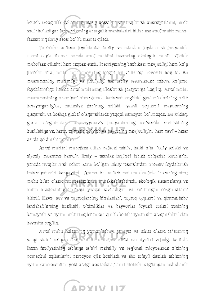 beradi. Geografik qobiqning asosiy xossalari va rivojlanish xususiyatlarini, unda sodir bo`ladigan jarayonlarning energetik manbalarini bilish esa atrof muhit muho - fazasining ilmiy asosi bo`lib xizmat qiladi. Tabiatdan oqilona foydalanish tabiiy resurslardan foydalanish jarayonida ularni qayta tiklash hamda atrof muhitni insonning ekologik muhiti sifatida muhofaza qilishni ham taqoza etadi. Insoniyatning beshikast mavjudligi ham ko`p jihatdan atrof muhit muammosining to`g`ri hal etilishiga bevosita bog`liq. Bu muammoning muhimligi va jiddiyligi esa tabiiy resurslardan tobora ko`proq foydalanishga hamda atrof muhitning ifloslanish jarayoniga bog`liq. Atrof muhit muammosining ahamiyati atmosferada karbonat angidrid gazi miqdorining ortib borayotganligida, radiasiya fonining ortishi, yashil qoplamli maydonning qisqarishi va boshqa global o`zgarishlarda yaqqol namoyon bo`lmoqda. Bu xildagi global o`zgarishlar umumsayyoraviy jarayonlarning me’yorida kechishining buzilishiga va, hatto, to`xtatib qo`yish va hayotning mavjudligini ham xavf – hatar ostida qoldirishi mumkin. Atrof muhitni muhofaza qilish nafaqat tabiiy, balki o`ta jiddiy sotsial va siyosiy muammo hamdir. Ilmiy – texnika inqilobi ishlab chiqarish kuchlarini yanada rivojlantirish uchun zarur bo`lgan tabiiy resurslardan intensiv foydalanish imkoniyatlarini kengaytirdi. Ammo bu inqilob ma’lum darajada insonning atrof muhit bilan o`zaro munosabatlarini murakkablashtiradi, ekologik sistemalarga va butun biosferaning tartibiga yaqqol seziladigan va kutilmagan o`zgarishlarni kiritdi. Havo, suv va tuproqlarning ifloslanishi, tuproq qoplami va qimmatbaho landshaftlarning buzilishi, o`simliklar va hayvonlar foydali turlari sonining kamayishi va ayrim turlarning batamom qirilib ketishi aynan shu o`zgarishlar bilan bevosita bog`liq. Atrof muhit holatining yomonlashuvi jamiyat va tabiat o`zaro ta’sirining yangi shakli bo`lgan atrof muhitni muhofaza qilish zaruriyatini vujudga keltirdi. Inson faoliyatining tabiatga ta’siri mahalliy va regional miqyoslarda o`zining nomaqbul oqibatlarini namoyon qila boshladi va shu tufayli dastlab tabiatning ayrim komponentlari yoki o`ziga xos ladshaftlarini alohida belgilangan hududlarda 