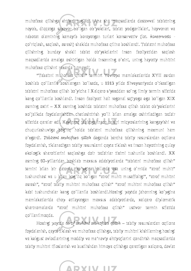 muhofaza qilishga ehtiyoj tug`ildi. Ana shu maqsadlarda dastavval tabiatning noyob, diqqatga sazovor bo`lgan ob’yektlari, tabiat yodgorliklari, hayvonot va nabotot olamining kamayib borayotgan turlari konservativ (lot. konservatio - qo`riqlash, saqlash, asrash) shaklda muhofaza qilina boshlandi. Tabiatni muhofaza qilishning bunday shakli tabiat ob’yektlarini inson faoliyatidan saqlash maqsadlarida amalga oshirilgan holda insonning o`zini, uning hayotiy muhitini muhofaza qilishni nazarda tutmaydi. “ Tabaitni muhofaza qilish ” termini Yevropa mamlakatlarida XYII asrdan boshlab qo ` llanila boshlangan bo ` lsada , u 1913 yilda Shveysariyada o ` tkazilgan tabiatni muhofaza qilish bo ` yicha I Xalqaro s ’ yezddan so ` ng ilmiy termin sifatida keng qo ` llanila boshlandi . Inson faoliyati hali regonal sajiyaga ega bo`lgan XIX asrning oxiri – XX asrning boshida tabiatni muhofaza qilish tabiat ob’yektlarini xo`jalikda foydalanishdan chetlashtirish yo`li bilan amalga oshiriladigan tadbir sifatida qaralar edi. Keyinroq tabiatga inson ta’siri miqyoslarining kengayishi va chuqurlashuviga bog`liq holda tabiatni muhofaza qilishning mazmuni ham o`zgardi. Tabiatni muhofaza qilish deganda barcha tabiiy resurslardan oqilona foydalanish, tiklanadigan tabiiy resurslarni qayta tiklash va inson hayotining qulay ekologik sharoitlarini saqlashga doir tadbirlar tizimi tushunila boshlandi. XX asrning 60–yillaridan boshlab maxsus adabiyotlarda “tabiatni muhofaza qilish” ternini bilan bir qatorda, ko`pgina hollarda esa uning o`rnida “atrof muhit” tushunchasi va u bilan bog`liq bo`lgan “atrof muhit musaffoligi”, “atrof muhitni asrash”, “atrof tabiiy muhitni muhofaza qilish” “atrof muhitni muhofaza qilish” kabi tushunchalar keng qo`llanila boshlandi.Hozirgi paytda jahonning ko`pgina mamlakatlarida chop etilayotgan maxsus adabiyotlarda, xalqaro diplomatik shartnomalarda “atrof muhitni muhofaza qilish” ustivor termin sifatida qo`llanilmoqda. Hozirgi paytda atrof muhitni muhofaza qilish – tabiiy resurslardan oqilona foydalanish, qayta tiklash va muhofaza qilishga, tabiiy muhitni kishilarning hozirgi va kelgusi avlodlarining moddiy va ma’naviy ehtiyojlarini qondirish maqsadlarida tabiiy muhitni ifloslanish va buzilishdan himoya qilishga qaratilgan xalqaro, davlat 