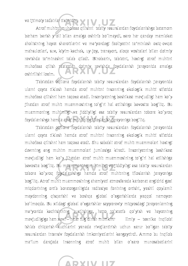va ijtimoiy tadbirlar tizimidir. Atrof muhitni muhofaza qilishni tabiiy resurslardan foydalanishga batamom barham berish y‘oli bilan amalga oshirib bo`lmaydi, zero har qanday mamlakat aholisining hayot sharoitlarini va me’yordagi faoliyatini ta’minlash oziq-ovqat mahsulotlari, suv, kiyim-kechak, uy-joy, transport, aloqa vositalari bilan doimiy ravishda ta’minashni talab qiladi. Binobarin, tabiatni, hozirgi atrof muhitni muhofaza qilish tabiatdan doimiy ravishda foydalanish jarayonida amalga oshirilishi lozim. Tabiatdan oqilona foydalanish tabiiy resurslardan foydalanish jarayonida ularni qayta tiklash hamda atrof muhitni insonning ekologik muhiti sifatida muhofaza qilishni ham taqoza etadi. Insoniyatning beshikast mavjudligi ham ko`p jihatdan atrof muhit muammosining to`g`ri hal etilishiga bevosita bog`liq. Bu muammoning muhimligi va jiddiyligi esa tabiiy resurslardan tobora ko`proq foydalanishga hamda atrof muhitning ifloslanish jarayoniga bog`liq. Tabiatdan oqilona foydalanish tabiiy resurslardan foydalanish jarayonida ularni qayta tiklash hamda atrof muhitni insonning ekologik muhiti sifatida muhofaza qilishni ham taqoza etadi. Shu sababli atrof muhit muammolari hozirgi davrning eng muhim muammolari jumlasiga kiradi. Insoniyatning beshikast mavjudligi ham ko`p jihatdan atrof muhit muammosining to`g`ri hal etilishiga bevosita bog`liq. Bu muammoning muhimligi va jiddiyligi esa tabiiy resurslardan tobora ko`proq foydalanishga hamda atrof muhitning ifloslanish jarayoniga bog`liq. Atrof muhit muammosining ahamiyati atmosferada karbonat angidrid gazi miqdorining ortib boratotganligida radiasiya fonining ortishi, yashil qoplamli maydonning qisqarishi va boshqa global o`zgarishlarda yaqqol namoyon bo`lmoqda. Bu xildagi global o`zgarishlar sayyoraviy miqyosdagi jarayonlarning me’yorida kechishining buzilishiga, hatto to`xtatib qo`yish va hayotning mavjudligiga ham xavf – hatar tug`dirish mumkin. Ilmiy – texnika inqilobi ishlab chiqarish kuchlarini yanada rivojlantirish uchun zarur bo`lgan tabiiy resurslardan intensiv foydalanish imkoniyatlarini kengaytirdi. Ammo bu inqilob ma’lum darajada insonning atrof muhit bilan o`zaro munosabatlarini 
