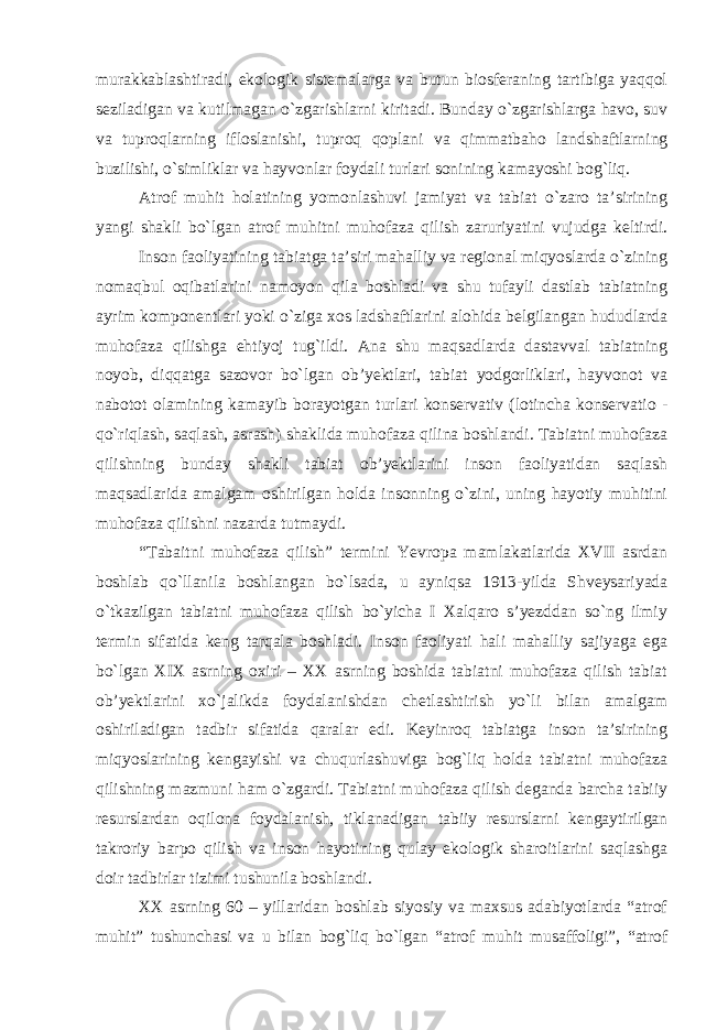 murakkablashtiradi, ekologik sistemalarga va butun biosferaning tartibiga yaqqol seziladigan va kutilmagan o`zgarishlarni kiritadi. Bunday o`zgarishlarga havo, suv va tuproqlarning ifloslanishi, tuproq qoplani va qimmatbaho landshaftlarning buzilishi, o`simliklar va hayvonlar foydali turlari sonining kamayoshi bog`liq. Atrof muhit holatining yomonlashuvi jamiyat va tabiat o`zaro ta’sirining yangi shakli bo`lgan atrof muhitni muhofaza qilish zaruriyatini vujudga keltirdi. Inson faoliyatining tabiatga ta’siri mahalliy va regional miqyoslarda o`zining nomaqbul oqibatlarini namoyon qila boshladi va shu tufayli dastlab tabiatning ayrim komponentlari yoki o`ziga xos ladshaftlarini alohida belgilangan hududlarda muhofaza qilishga ehtiyoj tug`ildi. Ana shu maqsadlarda dastavval tabiatning noyob, diqqatga sazovor bo`lgan ob’yektlari, tabiat yodgorliklari, hayvonot va nabotot olamining kamayib borayotgan turlari konservativ (lotincha konservatio - qo`riqlash, saqlash, asrash) shaklida muhofaza qilina boshlandi. Tabiatni muhofaza qilishning bunday shakli tabiat ob’yektlarini inson faoliyatidan saqlash maqsadlarida amalgam oshirilgan holda insonning o`zini, uning hayotiy muhitini muhofaza qilishni nazarda tutmaydi. “Tabaitni muhofaza qilish” termini Yevropa mamlakatlarida XVII asrdan boshlab qo`llanila boshlangan bo`lsada, u ayniqsa 1913-yilda Shveysariyada o`tkazilgan tabiatni muhofaza qilish bo`yicha I Xalqaro s’yezddan so`ng ilmiy termin sifatida keng tarqala boshladi. Inson faoliyati hali mahalliy sajiyaga ega bo`lgan XIX asrning oxiri – XX asrning boshida tabiatni muhofaza qilish tabiat ob’yektlarini xo`jalikda foydalanishdan chetlashtirish yo`li bilan amalgam oshiriladigan tadbir sifatida qaralar edi. Keyinroq tabiatga inson ta’sirining miqyoslarining kengayishi va chuqurlashuviga bog`liq holda tabiatni muhofaza qilishning mazmuni ham o`zgardi. Tabiatni muhofaza qilish deganda barcha tabiiy resurslardan oqilona foydalanish, tiklanadigan tabiiy resurslarni kengaytirilgan takroriy barpo qilish va inson hayotining qulay ekologik sharoitlarini saqlashga doir tadbirlar tizimi tushunila boshlandi. XX asrning 60 – yillaridan boshlab siyosiy va maxsus adabiyotlarda “atrof muhit” tushunchasi va u bilan bog`liq bo`lgan “atrof muhit musaffoligi”, “atrof 