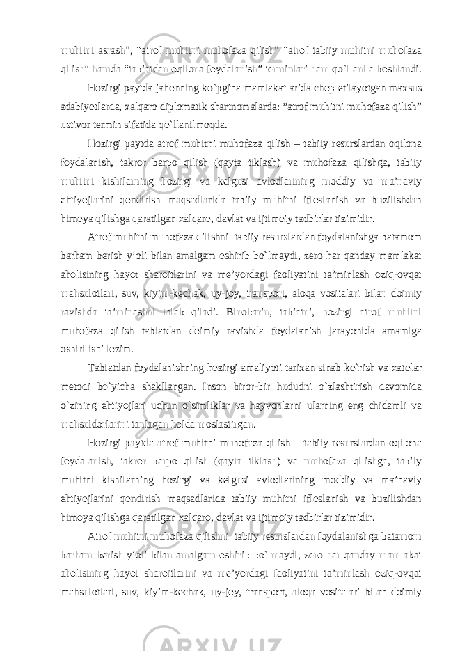 muhitni asrash”, “atrof muhitni muhofaza qilish” “atrof tabiiy muhitni muhofaza qilish” hamda “tabiatdan oqilona foydalanish” terminlari ham qo`llanila boshlandi. Hozirgi paytda jahonning ko`pgina mamlakatlarida chop etilayotgan maxsus adabiyotlarda, xalqaro diplomatik shartnomalarda: “atrof muhitni muhofaza qilish” ustivor termin sifatida qo`llanilmoqda. Hozirgi paytda atrof muhitni muhofaza qilish – tabiiy resurslardan oqilona foydalanish, takror barpo qilish (qayta tiklash) va muhofaza qilishga, tabiiy muhitni kishilarning hozirgi va kelgusi avlodlarining moddiy va ma’naviy ehtiyojlarini qondirish maqsadlarida tabiiy muhitni ifloslanish va buzilishdan himoya qilishga qaratilgan xalqaro, davlat va ijtimoiy tadbirlar tizimidir. Atrof muhitni muhofaza qilishni tabiiy resurslardan foydalanishga batamom barham berish y‘oli bilan amalgam oshirib bo`lmaydi, zero har qanday mamlakat aholisining hayot sharoitlarini va me’yordagi faoliyatini ta’minlash oziq-ovqat mahsulotlari, suv, kiyim-kechak, uy-joy, transport, aloqa vositalari bilan doimiy ravishda ta’minashni talab qiladi. Binobarin, tabiatni, hozirgi atrof muhitni muhofaza qilish tabiatdan doimiy ravishda foydalanish jarayonida amamlga oshirilishi lozim. Tabiatdan foydalanishning hozirgi amaliyoti tarixan sinab ko`rish va xatolar metodi bo`yicha shakllangan. Inson biror-bir hududni o`zlashtirish davomida o`zining ehtiyojlari uchun o`simliklar va hayvonlarni ularning eng chidamli va mahsuldorlarini tanlagan holda moslastirgan. Hozirgi paytda atrof muhitni muhofaza qilish – tabiiy resurslardan oqilona foydalanish, takror barpo qilish (qayta tiklash) va muhofaza qilishga, tabiiy muhitni kishilarning hozirgi va kelgusi avlodlarining moddiy va ma’naviy ehtiyojlarini qondirish maqsadlarida tabiiy muhitni ifloslanish va buzilishdan himoya qilishga qaratilgan xalqaro, davlat va ijtimoiy tadbirlar tizimidir. Atrof muhitni muhofaza qilishni tabiiy resurslardan foydalanishga batamom barham berish y‘oli bilan amalgam oshirib bo`lmaydi, zero har qanday mamlakat aholisining hayot sharoitlarini va me’yordagi faoliyatini ta’minlash oziq-ovqat mahsulotlari, suv, kiyim-kechak, uy-joy, transport, aloqa vositalari bilan doimiy 