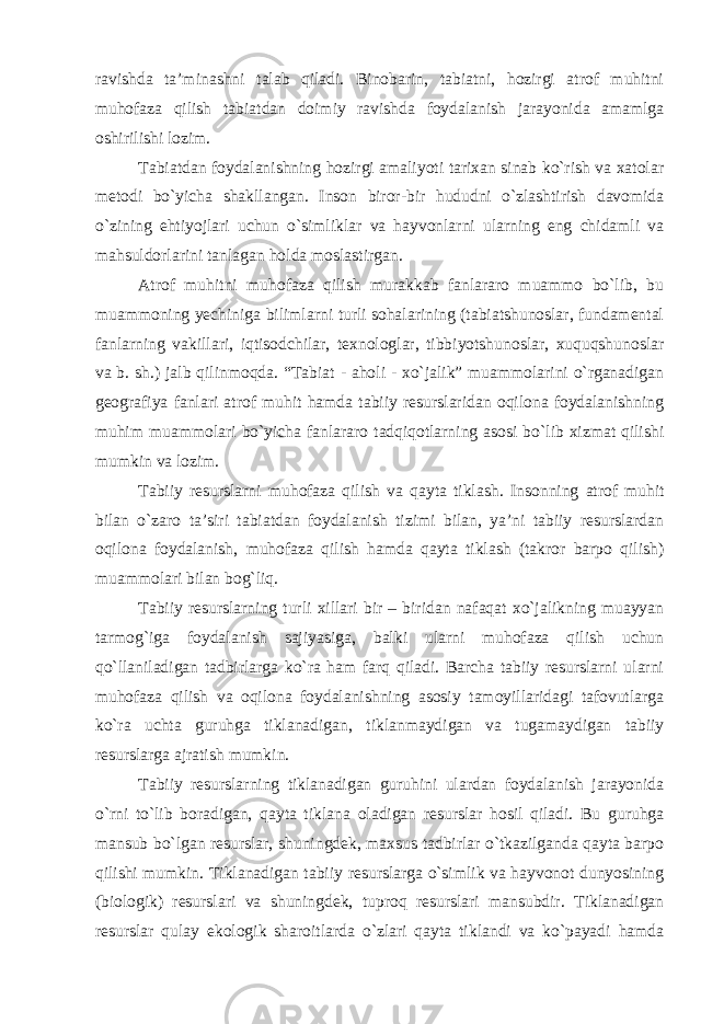 ravishda ta’minashni talab qiladi. Binobarin, tabiatni, hozirgi atrof muhitni muhofaza qilish tabiatdan doimiy ravishda foydalanish jarayonida amamlga oshirilishi lozim. Tabiatdan foydalanishning hozirgi amaliyoti tarixan sinab ko`rish va xatolar metodi bo`yicha shakllangan. Inson biror-bir hududni o`zlashtirish davomida o`zining ehtiyojlari uchun o`simliklar va hayvonlarni ularning eng chidamli va mahsuldorlarini tanlagan holda moslastirgan. Atrof muhitni muhofaza qilish murakkab fanlararo muammo bo`lib, bu muammoning yechiniga bilimlarni turli sohalarining (tabiatshunoslar, fundamental fanlarning vakillari, iqtisodchilar, texnologlar, tibbiyotshunoslar, xuquqshunoslar va b. sh.) jalb qilinmoqda. “Tabiat - aholi - xo`jalik” muammolarini o`rganadigan geografiya fanlari atrof muhit hamda tabiiy resurslaridan oqilona foydalanishning muhim muammolari bo`yicha fanlararo tadqiqotlarning asosi bo`lib xizmat qilishi mumkin va lozim. Tabiiy resurslarni muhofaza qilish va qayta tiklash . Insonning atrof muhit bilan o`zaro ta’siri tabiatdan foydalanish tizimi bilan, ya’ni tabiiy resurslardan oqilona foydalanish, muhofaza qilish hamda qayta tiklash (takror barpo qilish) muammolari bilan bog`liq. Tabiiy resurslarning turli xillari bir – biridan nafaqat xo`jalikning muayyan tarmog`iga foydalanish sajiyasiga, balki ularni muhofaza qilish uchun qo`llaniladigan tadbirlarga ko`ra ham farq qiladi. Barcha tabiiy resurslarni ularni muhofaza qilish va oqilona foydalanishning asosiy tamoyillaridagi tafovutlarga ko`ra uchta guruhga tiklanadigan, tiklanmaydigan va tugamaydigan tabiiy resurslarga ajratish mumkin. Tabiiy resurslarning tiklanadigan guruhini ulardan foydalanish jarayonida o`rni to`lib boradigan, qayta tiklana oladigan resurslar hosil qiladi. Bu guruhga mansub bo`lgan resurslar, shuningdek, maxsus tadbirlar o`tkazilganda qayta barpo qilishi mumkin. Tiklanadigan tabiiy resurslarga o`simlik va hayvonot dunyosining (biologik) resurslari va shuningdek, tuproq resurslari mansubdir. Tiklanadigan resurslar qulay ekologik sharoitlarda o`zlari qayta tiklandi va ko`payadi hamda 