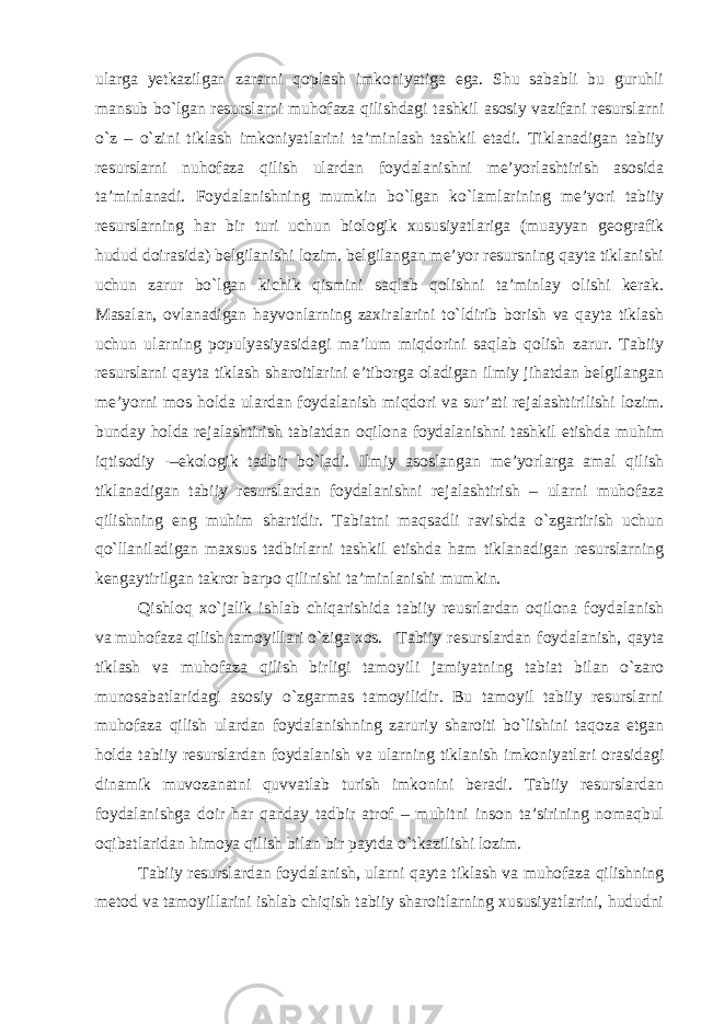 ularga yetkazilgan zararni qoplash imkoniyatiga ega. Shu sababli bu guruhli mansub bo`lgan resurslarni muhofaza qilishdagi tashkil asosiy vazifani resurslarni o`z – o`zini tiklash imkoniyatlarini ta’minlash tashkil etadi. Tiklanadigan tabiiy resurslarni nuhofaza qilish ulardan foydalanishni me’yorlashtirish asosida ta’minlanadi. Foydalanishning mumkin bo`lgan ko`lamlarining me’yori tabiiy resurslarning har bir turi uchun biologik xususiyatlariga (muayyan geografik hudud doirasida) belgilanishi lozim. belgilangan me’yor resursning qayta tiklanishi uchun zarur bo`lgan kichik qismini saqlab qolishni ta’minlay olishi kerak. Masalan, ovlanadigan hayvonlarning zaxiralarini to`ldirib borish va qayta tiklash uchun ularning populyasiyasidagi ma’lum miqdorini saqlab qolish zarur. Tabiiy resurslarni qayta tiklash sharoitlarini e’tiborga oladigan ilmiy jihatdan belgilangan me’yorni mos holda ulardan foydalanish miqdori va sur’ati rejalashtirilishi lozim. bunday holda rejalashtirish tabiatdan oqilona foydalanishni tashkil etishda muhim iqtisodiy -–ekologik tadbir bo`ladi. Ilmiy asoslangan me’yorlarga amal qilish tiklanadigan tabiiy resurslardan foydalanishni rejalashtirish – ularni muhofaza qilishning eng muhim shartidir. Tabiatni maqsadli ravishda o`zgartirish uchun qo`llaniladigan maxsus tadbirlarni tashkil etishda ham tiklanadigan resurslarning kengaytirilgan takror barpo qilinishi ta’minlanishi mumkin. Qishloq xo`jalik ishlab chiqarishida tabiiy reusrlardan oqilona foydalanish va muhofaza qilish tamoyillari o`ziga xos. Tabiiy resurslardan foydalanish, qayta tiklash va muhofaza qilish birligi tamoyili jamiyatning tabiat bilan o`zaro munosabatlaridagi asosiy o`zgarmas tamoyilidir. Bu tamoyil tabiiy resurslarni muhofaza qilish ulardan foydalanishning zaruriy sharoiti bo`lishini taqoza etgan holda tabiiy resurslardan foydalanish va ularning tiklanish imkoniyatlari orasidagi dinamik muvozanatni quvvatlab turish imkonini beradi. Tabiiy resurslardan foydalanishga doir har qanday tadbir atrof – muhitni inson ta’sirining nomaqbul oqibatlaridan himoya qilish bilan bir paytda o`tkazilishi lozim. Tabiiy resurslardan foydalanish, ularni qayta tiklash va muhofaza qilishning metod va tamoyillarini ishlab chiqish tabiiy sharoitlarning xususiyatlarini, hududni 