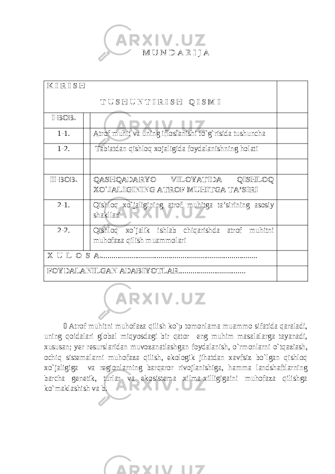 M U N D A R I J A K I R I S H T U S H U N T I R I S H Q I S M I I-BOB. 1-1. Atrof muhit va uning ifloslanishi to`g`risida tushuncha 1-2. Tabiatdan qishloq xojaligida foydalanishning holati II-BOB. QASHQADARYO VILOYATIDA QISHLOQ XO`JALIGINING ATROF MUHITGA TA’SIRI 2-1. Qishloq xo`jaligining atrof muhitga ta’sirining asosiy shakllari 2-2. Qishloq xo`jalik ishlab chiqarishda atrof muhitni muhofaza qilish muammolari X U L O S A. ............................................................................... FOYDALANILGAN ADABIYOTLAR ..................................  Atrof muhitni muhofaza qilish ko ` p tomonlama muammo sifatida qaraladi , uning qoidalari global miqyosdagi bir qator eng muhim masalalarga tayanadi , xususan ; yer resurslaridan muvozanatlashgan foydalanish , o ` rmonlarni o ` tqaziash , ochiq sistemalarni muhofaza qilish , ekologik jihatdan xavfsiz bo ` lgan qishloq xo ` jaligiga va regionlarning barqaror rivojlanishiga , hamma landshaftlarning barcha genetik , turlar va ekosistema xilma - xilligigaini muhofaza qilishga ko ` maklashish va b . 