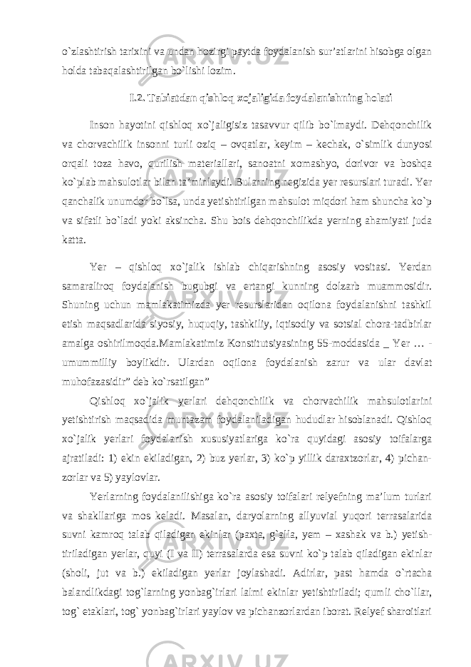 o`zlashtirish tarixini va undan hozirgi paytda foydalanish sur’atlarini hisobga olgan holda tabaqalashtirilgan bo`lishi lozim. I.2. Tabiatdan qishloq xojaligida foydalanishning holati Inson hayotini qishloq xo`jaligisiz tasavvur qilib bo`lmaydi. Dehqonchilik va chorvachilik insonni turli oziq – ovqatlar, keyim – kechak, o`simlik dunyosi orqali toza havo, qurilish materiallari, sanoatni xomashyo, dorivor va boshqa ko`plab mahsulotlar bilan ta’minlaydi. Bularning negizida yer resurslari turadi. Yer qanchalik unumdor bo`lsa, unda yetishtirilgan mahsulot miqdori ham shuncha ko`p va sifatli bo`ladi yoki aksincha. Shu bois dehqonchilikda yerning ahamiyati juda katta. Yer – qishloq xo`jalik ishlab chiqarishning asosiy vositasi. Yerdan samaraliroq foydalanish bugubgi va ertangi kunning dolzarb muammosidir. Shuning uchun mamlakatimizda yer resurslaridan oqilona foydalanishni tashkil etish maqsadlarida siyosiy, huquqiy, tashkiliy, iqtisodiy va sotsial chora-tadbirlar amalga oshirilmoqda.Mamlakatimiz Konstitutsiyasining 55-moddasida _ Yer … - umummilliy boylikdir. Ulardan oqilona foydalanish zarur va ular davlat muhofazasidir” deb ko`rsatilgan” Qishloq xo`jalik yerlari dehqonchilik va chorvachilik mahsulotlarini yetishtirish maqsadida muntazam foydalaniladigan hududlar hisoblanadi. Qishloq xo`jalik yerlari foydalanish xususiyatlariga ko`ra quyidagi asosiy toifalarga ajratiladi: 1) ekin ekiladigan, 2) buz yerlar, 3) ko`p yillik daraxtzorlar, 4) pichan- zorlar va 5) yaylovlar. Yerlarning foydalanilishiga ko`ra asosiy toifalari relyefning ma’lum turlari va shakllariga mos keladi. Masalan, daryolarning allyuvial yuqori terrasalarida suvni kamroq talab qiladigan ekinlar (paxta, g`alla, yem – xashak va b.) yetish- tiriladigan yerlar, quyi (I va II) terrasalarda esa suvni ko`p talab qiladigan ekinlar (sholi, jut va b.) ekiladigan yerlar joylashadi. Adirlar, past hamda o`rtacha balandlikdagi tog`larning yonbag`irlari lalmi ekinlar yetishtiriladi; qumli cho`llar, tog` etaklari, tog` yonbag`irlari yaylov va pichanzorlardan iborat. Relyef sharoitlari 