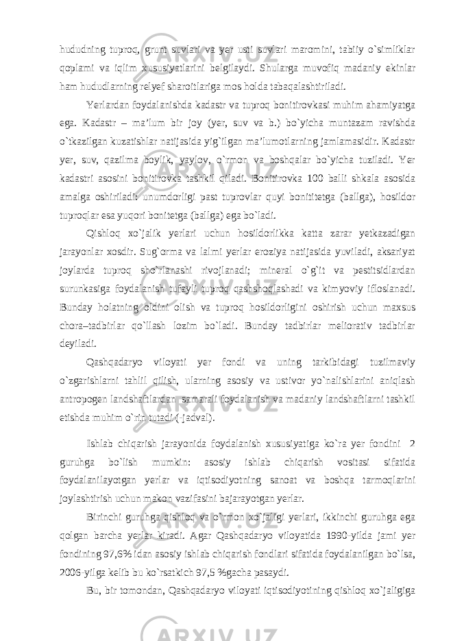 hududning tuproq, grunt suvlari va yer usti suvlari maromini, tabiiy o`simliklar qoplami va iqlim xususiyatlarini belgilaydi. Shularga muvofiq madaniy ekinlar ham hududlarning relyef sharoitlariga mos holda tabaqalashtiriladi. Yerlardan foydalanishda kadastr va tuproq bonitirovkasi muhim ahamiyatga ega. Kadastr – ma’lum bir joy (yer, suv va b.) bo`yicha muntazam ravishda o`tkazilgan kuzatishlar natijasida yig`ilgan ma’lumotlarning jamlamasidir. Kadastr yer, suv, qazilma boylik, yaylov, o`rmon va boshqalar bo`yicha tuziladi. Yer kadastri asosini bonitirovka tashkil qiladi. Bonitirovka 100 balli shkala asosida amalga oshiriladi: unumdorligi past tuprovlar quyi bonititetga (ballga), hosildor tuproqlar esa yuqori bonitetga (ballga) ega bo`ladi. Qishloq xo`jalik yerlari uchun hosildorlikka katta zarar yetkazadigan jarayonlar xosdir. Sug`orma va lalmi yerlar eroziya natijasida yuviladi, aksariyat joylarda tuproq sho`rlanashi rivojlanadi; mineral o`g`it va pestitsidlardan surunkasiga foydalanish tufayli tuproq qashshoqlashadi va kimyoviy ifloslanadi. Bunday holatning oldini olish va tuproq hosildorligini oshirish uchun maxsus chora–tadbirlar qo`llash lozim bo`ladi. Bunday tadbirlar meliorativ tadbirlar deyiladi. Qashqadaryo viloyati yer fondi va uning tarkibidagi tuzilmaviy o`zgarishlarni tahlil qilish, ularning asosiy va ustivor yo`nalishlarini aniqlash antropogen landshaftlardan samarali foydalanish va madaniy landshaftlarni tashkil etishda muhim o`rin tutadi (-jadval). Ishlab chiqarish jarayonida foydalanish xususiyatiga ko`ra yer fondini 2 guruhga bo`lish mumkin: asosiy ishlab chiqarish vositasi sifatida foydalanilayotgan yerlar va iqtisodiyotning sanoat va boshqa tarmoqlarini joylashtirish uchun makon vazifasini bajarayotgan yerlar. Birinchi guruhga qishloq va o`rmon xo`jaligi yerlari, ikkinchi guruhga ega qolgan barcha yerlar kiradi. Agar Qashqadaryo viloyatida 1990-yilda jami yer fondining 97,6% idan asosiy ishlab chiqarish fondlari sifatida foydalanilgan bo`lsa, 2006-yilga kelib bu ko`rsatkich 97,5 %gacha pasaydi. Bu, bir tomondan, Qashqadaryo viloyati iqtisodiyotining qishloq xo`jaligiga 