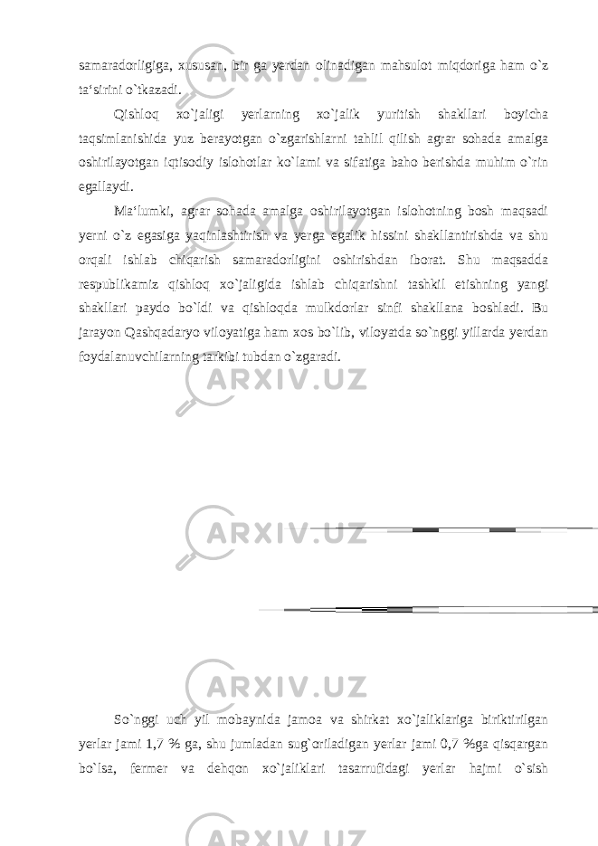 samaradorligiga, xususan, bir ga yerdan olinadigan mahsulot miqdoriga ham o`z ta‘sirini o`tkazadi. Qishloq xo`jaligi yerlarning xo`jalik yuritish shakllari boyicha taqsimlanishida yuz berayotgan o`zgarishlarni tahlil qilish agrar sohada amalga oshirilayotgan iqtisodiy islohotlar ko`lami va sifatiga baho berishda muhim o`rin egallaydi. Ma‘lumki, agrar sohada amalga oshirilayotgan islohotning bosh maqsadi yerni o`z egasiga yaqinlashtirish va yerga egalik hissini shakllantirishda va shu orqali ishlab chiqarish samaradorligini oshirishdan iborat. Shu maqsadda respublikamiz qishloq xo`jaligida ishlab chiqarishni tashkil etishning yangi shakllari paydo bo`ldi va qishloqda mulkdorlar sinfi shakllana boshladi. Bu jarayon Qashqadaryo viloyatiga ham xos bo`lib, viloyatda so`nggi yillarda yerdan foydalanuvchilarning tarkibi tubdan o`zgaradi. So`nggi uch yil mobaynida jamoa va shirkat xo`jaliklariga biriktirilgan yerlar jami 1,7 % ga, shu jumladan sug`oriladigan yerlar jami 0,7 %ga qisqargan bo`lsa, fermer va dehqon xo`jaliklari tasarrufidagi yerlar hajmi o`sish 