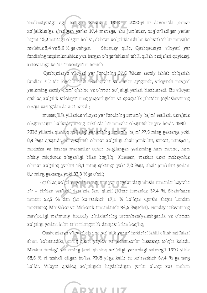 tendensiyasiga ega bo`lgan. Xususan, 1999 – 2000-yillar davomida fermer xo`jaliklariga ajratilgan yerlar 10,4 martaga, shu jumladan, sug`oriladigan yerlar hajmi 10,2 martaga o`sgan bo`lsa, dehqon xo`jaliklarida bu ko`rsatkichlar muvofiq ravishda 8,4 va 8,6 % ga oshgan. Shunday qilib, Qashqadaryo viloyati yer fondining taqsimlanishida yuz bergan o`zgarishlarni tahlil qilish natijalari quyidagi xulosalarga kelish imkoniyatini beradi: - Qashqadaryo viloyati yer fondining 97,6 %idan asosiy ishlab chiqarish fondlari sifatida foydalaniladi. Boshqacha so`z bilan aytganda, viloyatda mavjud yerlarning asosiy qismi qishloq va o`rmon xo`jaligi yerlari hisoblanadi. Bu viloyat qishloq xo`jalik salohiyatining yuqoriligidan va geografik jihatdan joylashuvining o`ziga xosligidan dalolat beradi; - mustaqillik yillarida viloyat yer fondining umumiy hajmi sezilarli darajada o`zgarmagan bo`lsada, uning tarkibida bir muncha o`zgarishlar yuz berdi. 1990 – 2008-yillarda qishloq xo`jaligi yerlarining umumiy hajmi 22,9 ming gektarga yoki 0,9 %ga qisqardi. Bu qisqarish o`rmon xo`jaligi aholi punktlari, sanoat, transport, mudofaa va boshqa maqsadlar uchun belgilangan yerlarning ham mutloq, ham nisbiy miqdorda o`sganligi bilan bog`liq. Xususan, mazkur davr mobaynida o`rmon xo`jaligi yerlari 18,1 ming gektarga yoki 7,0 %ga, aholi punktlari yerlari 8,7 ming gektarga yoki 33,3 %ga o`sdi; - qishloq xo`jaligi yerlarining jami yer maydonidagi ulushi tumanlar boyicha bir – biridan sezilarli darajada farq qiladi (Kitob tumanida 62.4 %, Shahrisabz tumani 62,5 % dan (bu ko`rsatkich 17,1 % bo`lgan Qarshi shayri bundan muctasno) Mirishkor va Muborak tumanlarida 98,6 %gacha). Bunday tafovutning mavjudligi ma‘muriy hududiy birliklarining urbonizatsiyalashganlik va o`rmon xo`jaligi yerlari bilan ta‘minlanganlik darajasi bilan bog`liq; - Qashqadaryo viloyati qishloq xo`jalik yerlari tarkibini tahlil qilish natijalari shuni ko`rsatadiki, uning qismi yaylov va pichanzorlar hissasiga to`g`ri keladi. Mazkur turdagi yerlarning jami qishloq xo`jaligi yerlardagi salmog`i 1990 yilda 68,6 % ni tashkil qilgan bo`lsa 2008-yilga kelib bu ko`rsatkich 67,4 % ga teng bo`ldi. Viloyat qishloq xo`jaligida haydaladigan yerlar o`ziga xos muhim 