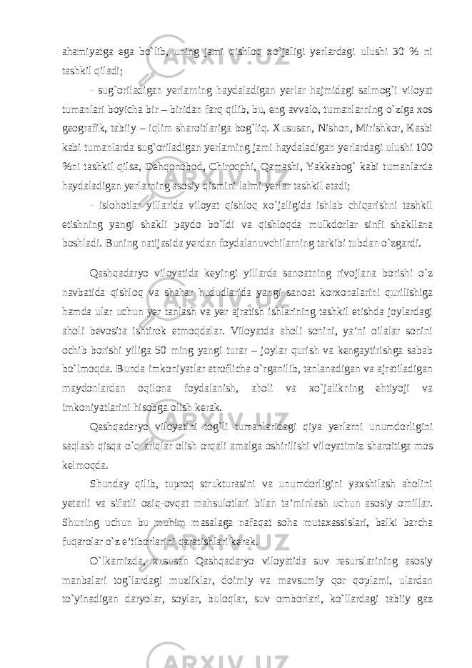 ahamiyatga ega bo`lib, uning jami qishloq xo`jaligi yerlardagi ulushi 30 % ni tashkil qiladi; - sug`oriladigan yerlarning haydaladigan yerlar hajmidagi salmog`i viloyat tumanlari boyicha bir – biridan farq qilib, bu, eng avvalo, tumanlarning o`ziga xos geografik, tabiiy – iqlim sharoitlariga bog`liq. Xususan, Nishon, Mirishkor, Kasbi kabi tumanlarda sug`oriladigan yerlarning jami haydaladigan yerlardagi ulushi 100 %ni tashkil qilsa, Dehqonobod, Chiroqchi, Qamashi, Yakkabog` kabi tumanlarda haydaladigan yerlarning asosiy qismini lalmi yerlar tashkil etadi; - islohotlar yillarida viloyat qishloq xo`jaligida ishlab chiqarishni tashkil etishning yangi shakli paydo bo`ldi va qishloqda mulkdorlar sinfi shakllana boshladi. Buning natijasida yerdan foydalanuvchilarning tarkibi tubdan o`zgardi. Qashqadaryo viloyatida keyingi yillarda sanoatning rivojlana borishi o`z navbatida qishloq va shahar hududlarida yangi sanoat korxonalarini qurilishiga hamda ular uchun yer tanlash va yer ajratish ishlarining tashkil etishda joylardagi aholi bevosita ishtirok etmoqdalar. Viloyatda aholi sonini, ya’ni oilalar sonini ochib borishi yiliga 50 ming yangi turar – joylar qurish va kengaytirishga sabab bo`lmoqda. Bunda imkoniyatlar atroflicha o`rganilib, tanlanadigan va ajratiladigan maydonlardan oqilona foydalanish, aholi va xo`jalikning ehtiyoji va imkoniyatlarini hisobga olish kerak. Qashqadaryo viloyatini tog`li tumanlaridagi qiya yerlarni unumdorligini saqlash qisqa o`q-ariqlar olish orqali amalga oshirilishi viloyatimiz sharoitiga mos kelmoqda. Shunday qilib, tuproq strukturasini va unumdorligini yaxshilash aholini yetarli va sifatli oziq-ovqat mahsulotlari bilan ta’minlash uchun asosiy omillar. Shuning uchun bu muhim masalaga nafaqat soha mutaxassislari, balki barcha fuqarolar o`z e’tiborlarini qaratishlari kerak. O`lkamizda, xususan Qashqadaryo viloyatida suv resurslarining asosiy manbalari tog`lardagi muzliklar, doimiy va mavsumiy qor qoplami, ulardan to`yinadigan daryolar, soylar, buloqlar, suv omborlari, ko`llardagi tabiiy gaz 