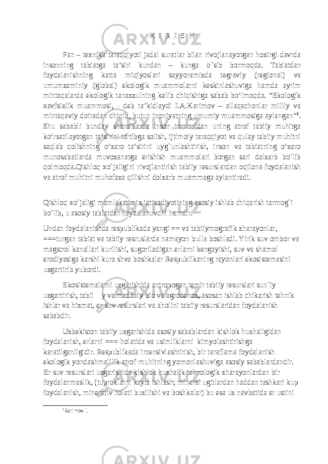 K I R I S H Fan – texnika taraqqiyoti jadal sura t lar bilan rivojlanayotgan hozirgi davrda insonning tabiatga ta’siri kundan – kunga о ` sib bormoqda. Tabiatdan foydalanishning katta miqiyoslari sayyoramizda tegraviy (regional) va umumzaminiy (global) ekologik muammolarni keskinlashuviga hamda ayrim mintaqalarda ekologik tanazzulning kelib chiqishiga sabab bо‘lmoqda. “Ekologik xavfsizlik muammosi, - deb ta’kidlaydi I.A.Karimov – allaqachonlar milliy va mintaqaviy doiradan chiqib, butun inoniyatning umumiy muammosiga aylangan” 1 . Shu sababli bunday sharoitlarda inson tomonidan uning atrof tabiiy muhitga kо‘rsatilayotgan ta’sirini tartibga solish, ijtimoiy taraqqiyot va qulay tabiiy muhitni saqlab qolishning о‘zaro ta’sirini uyg`unlashtirish, inson va tabiatning о‘zaro munosabatlarda muvozanatga erishish muammolari borgan sari dolzarb bо`lib qolmoqda.Qishloq xo`jaligini rivojlantirish tabiiy resurslardan oqilona foydalanish va atrof muhitni muhofaza qilishni dolzarb muommaga aylantiradi. Qishloq xo`jaligi mamlakatimiz iqtisodiyotining asosiy ishlab chiqarish tarmog`i bo`lib, u asosiy tabiatdan foydalanuvchi hamdir. Undan foydalanishda respublikada yangi == va tabiiymografik zharayonlar, ===turgan tabiat va tabiiy resruslarda namayon bulla boshladi. Yirik suv ombor va magstrol kanallari kurilishi, sugoriladigan erlarni kengayishi, suv va shamol erodiyasiga karshi kura shva boshkalar Respublikaning rayonlari ekosistemasini uzgartirib yubordi. Ekosistemalarni uzgarishida antropogen temir tabiiy resurslari sun`iy uzgartirish, tabii y va madaniy bio va agrocenoz, asosan ishlab chikarish tehnik ishlar va hizmat, er-suv resurslari va aholini tabiiy resurslaridan foydalanish sababdir. Uzbekiston tabiiy uzgarishida asosiy sabablardan kishlok huzhaligidan foydalanish, erlarni === holatida va usimliklarni kimyolashtirishga karatilganligidir. Respublikada intensivlashtirish, bir taraflama foydalanish ekologik yondashmalilik atrof-muhitning yomonlashuviga asosiy sabablardandir. Er-suv resurslari uzgarishida kishlok huzhalik tehnologik zharayonlardan bir foydalanmaslik, (tuproklarni kayta ishlash, mineral ugitlardan haddan tashkari kup foydalanish, minerativ holati buzilishi va boshkalar) bu esa uz navbatida er ustini 1 Karimov I. 