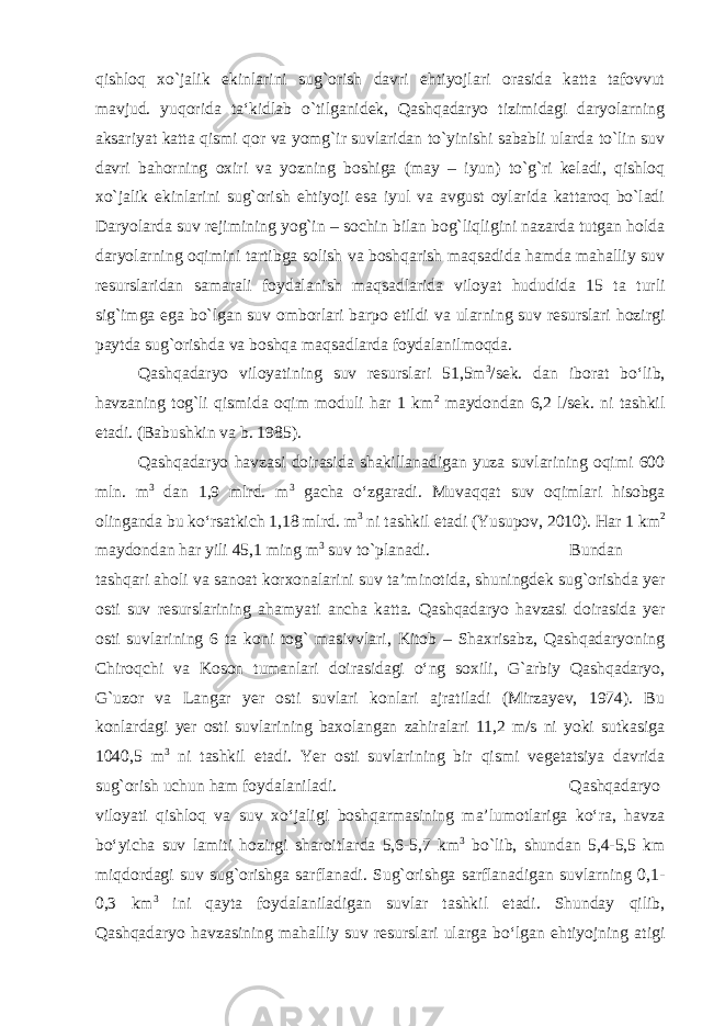 qishloq xo`jalik ekinlarini sug`orish davri ehtiyojlari orasida katta tafovvut mavjud. yuqorida ta‘kidlab o`tilganidek, Qashqadaryo tizimidagi daryolarning aksariyat katta qismi qor va yomg`ir suvlaridan to`yinishi sababli ularda to`lin suv davri bahorning oxiri va yozning boshiga (may – iyun) to`g`ri keladi, qishloq xo`jalik ekinlarini sug`orish ehtiyoji esa iyul va avgust oylarida kattaroq bo`ladi Daryolarda suv rejimining yog`in – sochin bilan bog`liqligini nazarda tutgan holda daryolarning oqimini tartibga solish va boshqarish maqsadida hamda mahalliy suv resurslaridan samarali foydalanish maqsadlarida viloyat hududida 15 ta turli sig`imga ega bo`lgan suv omborlari barpo etildi va ularning suv resurslari hozirgi paytda sug`orishda va boshqa maqsadlarda foydalanilmoqda. Qashqadaryo viloyatining suv resurslari 51,5m 3 /sek. dan iborat bо‘lib, havzaning tog`li qismida oqim moduli har 1 km 2 maydondan 6,2 l/sek. ni tashkil etadi. (Babushkin va b. 1985). Qashqadaryo havzasi doirasida shakillanadigan yuza suvlarining oqimi 600 mln. m 3 dan 1,9 mlrd. m 3 gacha о‘zgaradi. Muvaqqat suv oqimlari hisobga olinganda bu kо‘rsatkich 1,18 mlrd. m 3 ni tashkil etadi (Yusupov, 2010). Har 1 km 2 maydondan har yili 45,1 ming m 3 suv to`planadi. Bundan tashqari aholi va sanoat korxonalarini suv ta’minotida, shuningdek sug`orishda yer osti suv resurslarining ahamyati ancha katta. Qashqadaryo havzasi doirasida yer osti suvlarining 6 ta koni tog` masivvlari, Kitob – Shaxrisabz, Qashqadaryoning Chiroqchi va Koson tumanlari doirasidagi о‘ng soxili, G`arbiy Qashqadaryo, G`uzor va Langar yer osti suvlari konlari ajratiladi (Mirzayev, 1974). Bu konlardagi yer osti suvlarining baxolangan zahiralari 11,2 m/s ni yoki sutkasiga 1040,5 m 3 ni tashkil etadi. Yer osti suvlarining bir qismi vegetatsiya davrida sug`orish uchun ham foydalaniladi. Qashqadaryo viloyati qishloq va suv xо‘jaligi boshqarmasining ma’lumotlariga kо‘ra, havza bо‘yicha suv lamiti hozirgi sharoitlarda 5,6-5,7 km 3 bо`lib, shundan 5,4-5,5 km miqdordagi suv sug`orishga sarflanadi. Sug`orishga sarflanadigan suvlarning 0,1- 0,3 km 3 ini qayta foydalaniladigan suvlar tashkil etadi. Shunday qilib, Qashqadaryo havzasining mahalliy suv resurslari ularga bо‘lgan ehtiyojning atigi 