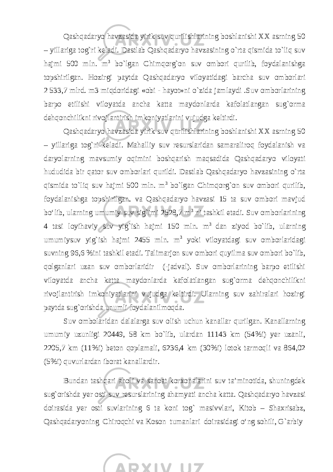 Qashqadaryo havzasida yirik suv qurilishlarining boshlanishi XX asrning 50 – yillariga tog`ri keladi. Dastlab Qashqadaryo havzasining o`rta qismida to`liq suv hajmi 500 mln. m 3 bo`lgan Chimqorg`on suv ombori qurilib, foydalanishga topshirilgan. Hozirgi paytda Qashqadaryo viloyatidagi barcha suv omborlari 2   533,7 mlrd. m3 miqdoridagi «obi - hayot»ni o`zida jamlaydi .Suv omborlarining barpo etilishi viloyatda ancha katta maydonlarda kafolatlangan sug`orma dehqonchilikni rivojlantirish imkoniyatlarini vujudga keltirdi. Qashqadaryo havzasida yirik suv qurilishlarining boshlanishi XX asrning 50 – yillariga tog`ri keladi . Mahalliy suv resurslaridan samaraliroq foydalanish va daryolarning mavsumiy oqimini boshqarish maqsadida Qashqadaryo viloyati hududida bir qator suv omborlari qurildi. Dastlab Qashqadaryo havzasining o`rta qismida to`liq suv hajmi 500 mln. m 3 bo`lgan Chimqorg`on suv ombori qurilib, foydalanishga topshirilgan. va Qashqadaryo havzasi 15 ta suv ombori mavjud bо‘lib, ularning umumiy suv sig`imi 2528,7 m 3 ni tashkil etadi. Suv omborlarining 4 tasi loyihaviy suv yig`ish hajmi 150 mln. m 3 dan ziyod bo`lib, ularning umumiysuv yig`ish hajmi 2455 mln. m 3 yoki viloyatdagi suv omborlaridagi suvning 96,6 %ini tashkil etadi. Talimarjon suv ombori quyilma suv ombori bo`lib, qolganlari uzan suv omborlaridir (-jadval). Suv omborlarining barpo etilishi viloyatda ancha katta maydonlarda kafolatlangan sug`orma dehqonchilikni rivojlantirish imkoniyatlarini vujudga keltirdi. Ularning suv zahiralari hozirgi paytda sug`orishda unumli foydalanilmoqda. Suv ombolaridan dalalarga suv olish uchun kanallar qurilgan. Kanallarning umumiy uzunligi 20449, 58 km bo`lib, ulardan 11143 km (54%i) yer uzanli, 2205,7 km (11%i) beton qoplamali, 6236,4 km (30%i) lotok tarmoqli va 864,02 (5%i) quvurlardan iborat kanallardir. Bundan tashqari aholi va sanoat korxonalarini suv ta’minotida, shuningdek sug`orishda yer osti suv resurslarining ahamyati ancha katta. Qashqadaryo havzasi doirasida yer osti suvlarining 6 ta koni tog` masivvlari, Kitob – Shaxrisabz, Qashqadaryoning Chiroqchi va Koson tumanlari doirasidagi о‘ng sohili, G`arbiy 