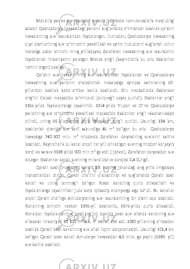 Mahalliy yer va suv resurslari orasida juda katta nomutanosiblik mavjudligi sababli Qashqadaryo havzasidagi yerlarni sug`orishda о`tmishdan boshlab qо`shni havzalarning suv resurslaridan foydalangan. Jumladan, Qashqadaryo havzasining quyi qismlarining suv ta’minotini yaxshilash va ayrim hududlarni sug`orish uchun melodga qadar birinchi ming yillikdayoq Zarafshon havzasining suv resurslarini foydalanish imkoniyatini yaratgan Monas arig`i (keyinchalik bu ariq Eskianhor nomini olgan) qazilgan. Qо`shni suv havzalarining suv resurslaridan foydalanish va Qashqadaryo havzasining buz yerlarini о‘zlashtirish masalasiga ayniqsa asrimizning 50- yillaridan boshlab katta e’tibor berila boshlandi. Shu maqsadlarda Eskianxor arig`ini tiklash maqsadida ta’mirlandi (aniqrog`i qayta qurildi). Eskianhor arig`i 1955-yilda foydalanishga topshirildi. 1974-yilda Yuqori va О‘rta Qashqadaryo yerlarining suv ta’minotini yaxshilash maqsadida Eskianhor arig`i rekonstruksiya qilindi, uning 56-kilometrida yirik “Moskva” arig`i qurildi. Uzunligi 184 km, boshlanish qismida suv sarfi sekundiga 45 m 3 bо`lgan bu ariq Qashqadaryo havzasiga 240-300 mln. m 3 miqdorda Zarafshon daryosining suvlarini keltira boshladi. Keyinchalik bu kanal orqali har yili olinadigan suvning miqdori ko`payib bordi va sersuv 1998-yilda 600 mln m 3 ga etdi (-jadval). Zarafshon daryosidan suv oldagan Eskianhor kanali suvining minerallashuv darajasi 0,4-0,7 g/l. Qarshi bosh (magistral) kanali XX asrning jahondagi eng yirik irrigatsiya inshootlaridan biridir. Qarshi chо`lini о`zlashtirish va sug`orishda Qarshi bosh kanali va uning tarrmog`i bо`lgan Kasbi kanalinig qurib bitkazilishi va foydalanishga topshirilishi juda katta iqtisodiy ahamyatga ega bо‘ldi. Bu kanallar orqali Qarshi chо‘liga Amudaryoning suv resurslarining bir qismi oqa boshladi. Kanalning birinchi navbati 1965-yil boshlanib, 1975-yilda qurib bitkazildi. Kanaldan foydalanishning boshlang`ich davrida bosh suv olishda kanalning suv o`tkazish imkoniyati 80-100 m 3 /sek. ni tashkil etar edi. 1980-yillarning o`rtasidan boshlab Qarshi bosh kanalining suv olish hajmi barqarorlashdi. Uzunligi 101,4 km bо‘lgan Qarshi bosh kanali Amudaryo havzasidan 4,6 mlrd. ga yaqin (1986- yil) suv keltira boshladi. 