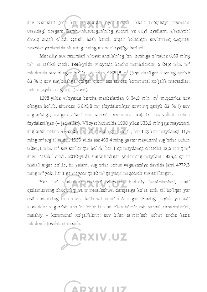 suv resurslari juda kam miqdorda foydalaniladi. Ikkala irrigatsiya rayonlari orasidagi chegara Qarshi hidrotugunining yuqori va quyi byeflarni ajratuvchi chiziq orqali o`tadi Qarshi bosh kanali orqali keladigan suvlarning ozginasi nasoslar yordamida hidrotugunning yuqoqri byefiga beriladi. Mahalliy suv resurslari viloyat aholisining jon boshiga o`rtacha 0,60 ming m 3 ni tashkil etadi. 1998-yilda viloyatda barcha manbalardan 6 04,9 mln. m 3 miqdorida suv olingan bo`lib, shundan 5   820,8 m 3 (foydalanilgan suvning qariyb 83 % i) suv sug`orishga, qolgan qismi esa sanoat, kommunal xo`jalik maqsadlari uchun foydalanilgan (– jadval). 1998-yilda viloyatda barcha manbalardan 6 04,9 mln. m 3 miqdorida suv olingan bo`lib, shundan 5   820,8 m 3 (foydalanilgan suvning qariyb 83 % i) suv sug`orishga, qolgan qismi esa sanoat, kommunal xojalik maqsadlari uchun foydalanilgan ( – jadvallar). Viloyat hududida 1998-yilda 503,6 ming ga maydonni sug`orish uchun 5   832,0 mln. m 3 suv olingan bo`lib, har 1 gektar maydonga 11,5 ming m 3 tog`ri keladi. 1999-yilda esa 499,4 ming gektar maydonni sug`orish uchun 6   091,1 mln. m 3 suv sarflangan bo`lib, har 1 ga maydonga o`rtacha 12,6 ming m 3 suvni tashkil etadi. 2010-yilda sug`oriladigan yerlarning maydoni 423,4 ga ni tashkil etgan bo`lib, bu yelarni sug`orish uchun vegetatasiya davrida jami 4222,3 ming m 3 yoki har 1 ga maydonga 10 m 3 ga yaqin miqdorda suv sarflangan. Yer usti suvlaridan tashqari viloyatda hududiy taqsimlanishi, suvli qatlamlarning chuqurligi va minerallashuvi darajasiga ko`ra turli xil bo`lgan yer osti suvlarining ham ancha katta zahiralari aniqlangan. Hozirgi paytda yer osti suvlaridan sug`orish, aholini ichimlik suvi bilan ta‘minlash, sanoat korxonalarini, maishiy – kommunal xo`jaliklarini suv bilan ta‘minlash uchun ancha katta miqdorda foydalanilmoqda. 