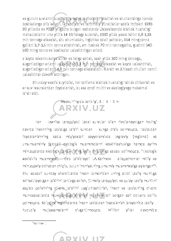 va gurunt suvlarini buzilishi, eroziya, er holatini buzilish va shurlanishiga hamda boshkalarga olib keladi. Iktisodiyot va izhtimoiy yunalishlar sobik ittifokni 1986- 90-yillarda va 2000-yilgacha bulgan rezhalarda Uzbekistonda kishlok huzhaligi mahsulotlarini urta yillik 14-16 foizga kutarish, 1990-yilda paxta ishini 1,8-1,93 mln tonnaga etkazish, shu zhumladan, ingichka tolali pahtalar, 154 ming tonna gallani 3,2-3,5 mln tonna etishtirish, em-hashak 20 mln tonnagacha, gushtni 540- 560 ming tonna va boshkalar uzlashtirilgan erlard a kayta rekontrukciya kilish va ishga solish, besh yilda 360 ming tonnaga, sugoriladigan erlarni uzlashtirish 1,1 mln tonnaga etkazish va kayta uzlashtirish, sugoriladigan erlarni 4,8 mln tonnaga etkazishdir. Karshi va Zhizzah chullari nomli uzlashtirish davom ettirilgan. Shunday vazifa kuyildiki, har tarflama kishlok huzhaligi ishlab chikarish va er-suv resurslaridan foydalanish, bu esa atrof-muhit va ekologiyaga maksimal ta`sir etdi. Mavzuning dolzarbligi. K I R I S H Fan – texnika taraqqiyoti jadal sura t lar bilan rivojlanayotgan hozirgi davrda insonning tabiatga ta’siri kundan – kunga о‘sib bormoqda. Tabiatdan foydalanishning katta miqiyoslari sayyoramizda tegraviy (regional) va umumzaminiy (global) ekologik muammolarni keskinlashuviga hamda ayrim mintaqalarda ekologik tanazzulning kelib chiqishiga sabab bо‘lmoqda. “Ekologik xavfsizlik muammosi, - deb ta’kidlaydi I.A.Karimov – allaqachonlar milliy va mintaqaviy doiradan chiqib, butun inoniyatning umumiy muammosiga aylangan” 2 . Shu sababli bunday sharoitlarda inson tomonidan uning atrof tabiiy muhitga kо‘rsatilayotgan ta’sirini tartibga solish, ijtimoiy taraqqiyot va qulay tabiiy muhitni saqlab qolishning о‘zaro ta’sirini uyg`unlashtirish, inson va tabiatning о‘zaro munosabatlarda muvozanatga erishish muammolari borgan sari dolzarb bо`lib qolmoqda. Ko`pgina regionalarda inson tabiatdan foydalanish jarayonida tabiiy – hududiy mujassamalarni о‘zgartirmoqda. Million yillar davomida 2 Karimov I. 